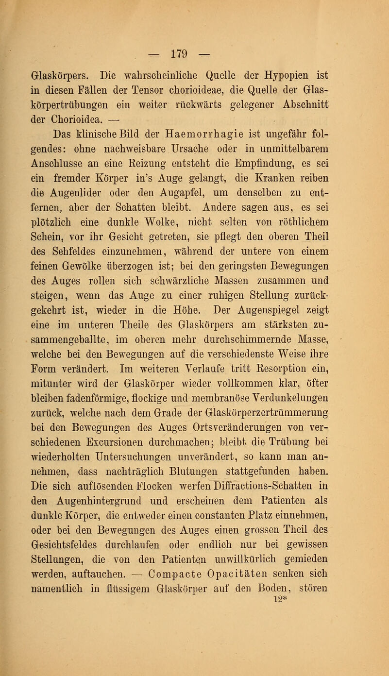 Glaskörpers. Die wahrscheinliche Quelle der Hypopien ist in diesen Fällen der Tensor chorioideae, die Quelle der Glas- körpertrübungen ein weiter rückwärts gelegener Abschnitt der Chorioidea. — Das klinische Bild der Haernorrhagie ist ungefähr fol- gendes: ohne nachweisbare Ursache oder in unmittelbarem Anschlüsse an eine Reizung entsteht die Empfindung, es sei ein fremder Körper in's Auge gelangt, die Kranken reiben die Augenlider oder den Augapfel, um denselben zu ent- fernen, aber der Schatten bleibt. Andere sagen aus, es sei plötzlich eine dunkle Wolke, nicht selten von röthlichem Schein, vor ihr Gesicht getreten, sie pflegt den oberen Theil des Sehfeldes einzunehmen, während der untere von einem feinen Gewölke überzogen ist; bei den geringsten Bewegungen des Auges rollen sich schwärzliche Massen zusammen und steigen, wenn das Auge zu einer ruhigen Stellung zurück- gekehrt ist, wieder in die Höhe. Der Augenspiegel zeigt eine im unteren Theile des Glaskörpers am stärksten zu- sammengeballte, im oberen mehr durchschimmernde Masse, welche bei den Bewegungen auf die verschiedenste Weise ihre Form verändert. Im weiteren Verlaufe tritt Resorption ein, mitunter wird der Glaskörper wieder vollkommen klar, öfter bleiben fadenförmige, flockige und membranöse Verdunkelungen zurück, welche nach dem Grade der Glaskörperzertrümmerung bei den Bewegungen des Auges Ortsveränderungen von ver- schiedenen Excursionen durchmachen; bleibt die Trübung bei wiederholten Untersuchungen unverändert, so kann man an- nehmen, dass nachträglich Blutungen stattgefunden haben. Die sich auflösenden Flocken werfen Diffractions-Schatten in den Augenhintergrund und erscheinen dem Patienten als dunkle Körper, die entweder einen constanten Platz einnehmen, oder bei den Bewegungen des Auges einen grossen Theil des Gesichtsfeldes durchlaufen oder endlich nur bei gewissen Stellungen, die von den Patienten unwillkürlich gemieden werden, auftauchen. — Compacte Opacitäten senken sich namentlich in flüssigem Glaskörper auf den Boden, stören 12*