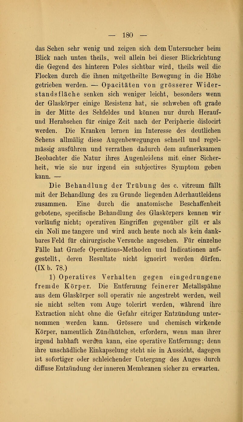 das Sehen sehr wenig und zeigen sich dem Untersucher beim Blick nach unten theils, weil allein bei dieser Blickrichtung die Gegend des hinteren Poles sichtbar wird, theils weil die Flocken durch die ihnen mitgetheilte Bewegung in die Höhe getrieben werden. — Opacitäten von grösserer Wider- standsfläche senken sich weniger leicht, besonders wenn der Glaskörper einige Resistenz hat, sie schweben oft grade in der Mitte des Sehfeldes und können nur durch Herauf- und Herabsehen für einige Zeit nach der Peripherie dislocirt werden. Die Kranken lernen im Interesse des deutlichen Sehens allmälig diese Augenbewegungen schnell und regel- mässig ausführen und verrathen dadurch dem aufmerksamen Beobachter die Natur ihres Augenleidens mit einer Sicher- heit, wie sie nur irgend ein sübjectives Symptom geben kann. — Die Behandlung der Trübung des c. vitreum fällt mit der Behandlung des zu Grunde liegenden Aderhautleidens zusammen. Eine durch die anatomische Beschaffenheit gebotene, specifische Behandlung des Glaskörpers kennen wir vorläufig nicht; operativen Eingriffen gegenüber gilt er als ein Noli me tangere und wird auch heute noch als kein dank- bares Feld für chirurgische Versuche angesehen. Für einzelne Fälle hat Graefe Operations-Methoden und Indicationen auf- gestellt, deren Resultate nicht ignorirt werden dürfen. (IX b. 78.) 1) Operatives Verhalten gegen eingedrungene fremde Körper. Die Entfernung feinerer Metallspähne aus dem Glaskörper soll operativ nie angestrebt werden, weil sie nicht selten vom Auge tolerirt werden, während ihre Extraction nicht ohne die Gefahr eitriger Entzündung unter- nommen werden kann. Grössere und chemisch wirkende Körper, namentlich Zündhütchen, erfordern, wenn man ihrer irgend habhaft werden kann, eine operative Entfernung; denn ihre unschädliche Einkapselung steht nie in Aussicht, dagegen ist sofortiger oder schleichender Untergang des Auges durch diffuse Entzündung der inneren Membranen sicher zu erwarten.