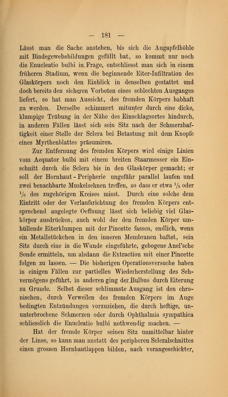 Lässt man die Sache anstehen, bis sich die Augapfelhöhle mit Bindegewebsbildungen gefüllt hat, so kommt nur noch die Enucleatio bulbi in Frage, entschliesst man sich in einem früheren Stadium, wenn die beginnende Eiter-Infiltration des Glaskörpers noch den Einblick in denselben gestattet und doch bereits den sicheren Vorboten eines schlechten Ausganges liefert, so hat man Aussicht, des fremden Körpers habhaft zu werden. Derselbe schimmert mitunter durch eine dicke, klumpige Trübung in der Nähe des Einschlagsortes hindurch, in anderen Fällen lässt sich sein Sitz nach der Schmerzhaf- tigkeit einer Stelle der Sclera bei Betastung mit dem Knopfe eines Myrthenblattes präsumiren. Zur Entfernung des fremden Körpers wird einige Linien vom Aequator bulbi mit einem breiten Staarmesser ein Ein- schnitt durch die Sclera bis in den Glaskörper gemacht; er soll der Hornhaut - Peripherie ungefähr parallel laufen und zwei benachbarte Muskelsehnen treffen, so dass er etwa Vs oder Ve des zugehörigen Kreises misst. Durch eine solche dem Eintritt oder der Verlaufsrichtung des fremden Körpers ent- sprechend angelegte Oeffnung lässt sich beliebig viel Glas- körper ausdrücken, auch wohl der den fremden Körper um- hüllende Eiterklumpen mit der Pincette fassen, endlich, wenn ein Metallstückchen in den inneren Membranen haftet, sein Sitz durch eine in die Wunde eingeführte, gebogene Anel'sche Sonde ermitteln, um alsdann die Extraction mit einer Pincette folgen zu lassen. — Die bisherigen Operationsversuche haben in einigen Fällen zur partiellen Wiederherstellung des Seh- vermögens geführt, in anderen ging der Bulbus durch Eiterung zu Grunde. Selbst dieser schlimmste Ausgang ist den chro- nischen, durch Verweilen des fremden Körpers im Auge bedingten Entzündungen vorzuziehen, die durch heftige, un- unterbrochene Schmerzen oder durch Ophthalmia syinpathica schliesslich die Enucleatio bulbi nothwendig machen. — Hat der fremde Körper seinen Sitz unmittelbar hinter der Linse, so kann man anstatt des peripheren Scleralschnittes einen grossen Hornhautlappen bilden, nach vorangeschickter,