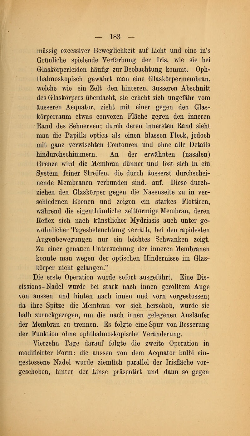 massig excessiver Beweglichkeit auf Licht und eine in's Grünliche spielende Verfärbung der Iris, wie sie bei Glaskörperleiden häufig zur Beobachtung kommt. Oph- thalmoskopisch gewahrt man eine Glaskörpermembran, welche wie ein Zelt den hinteren, äusseren Abschnitt des Glaskörpers überdacht, sie erhebt sich ungefähr vom äusseren Aequator, zieht mit einer gegen den Glas- körperraum etwas convexen Fläche gegen den inneren Kand des Sehnerven; durch deren, innersten Rand sieht man die Papilla optica als einen blassen Fleck, jedoch mit ganz verwischten Contouren und ohne alle Details hindurchschimmern. An der erwähnten (nasalen) Grenze wird die Membran dünner und löst sich in ein System feiner Streifen, die durch äusserst durchschei- nende Membranen verbunden sind, auf. Diese durch- ziehen den Glaskörper gegen die Nasenseite zu in ver- schiedenen Ebenen und zeigen ein starkes Flottiren, während die eigenthümliche zeltförmige Membran, deren Reflex sich nach künstlicher Mydriasis auch unter ge- wöhnlicher Tagesbeleuchtung verräth, bei den rapidesten Augenbewegungen nur ein leichtes Schwanken zeigt. Zu einer genauen Untersuchung der inneren Membranen konnte man wegen der optischen Hindernisse im Glas- körper nicht gelangen. Die erste Operation wurde sofort ausgeführt. Eine Dis- cissions- Nadel wurde bei stark nach innen gerolltem Auge von aussen und hinten nach innen und vorn vorgestossen; da ihre Spitze die Membran vor sich herschob, wurde sie halb zurückgezogen, um die nach innen gelegenen Ausläufer der Membran zu trennen. Es folgte eine Spur von Besserung der Funktion ohne ophthalmoskopische Veränderung. Vierzehn Tage darauf folgte die zweite Operation in modificirter Form: die aussen von dem Aequator bulbi ein- gestossene Nadel wurde ziemlich parallel der Irisfläche vor- geschoben, hinter der Linse präsentirt und dann so gegen