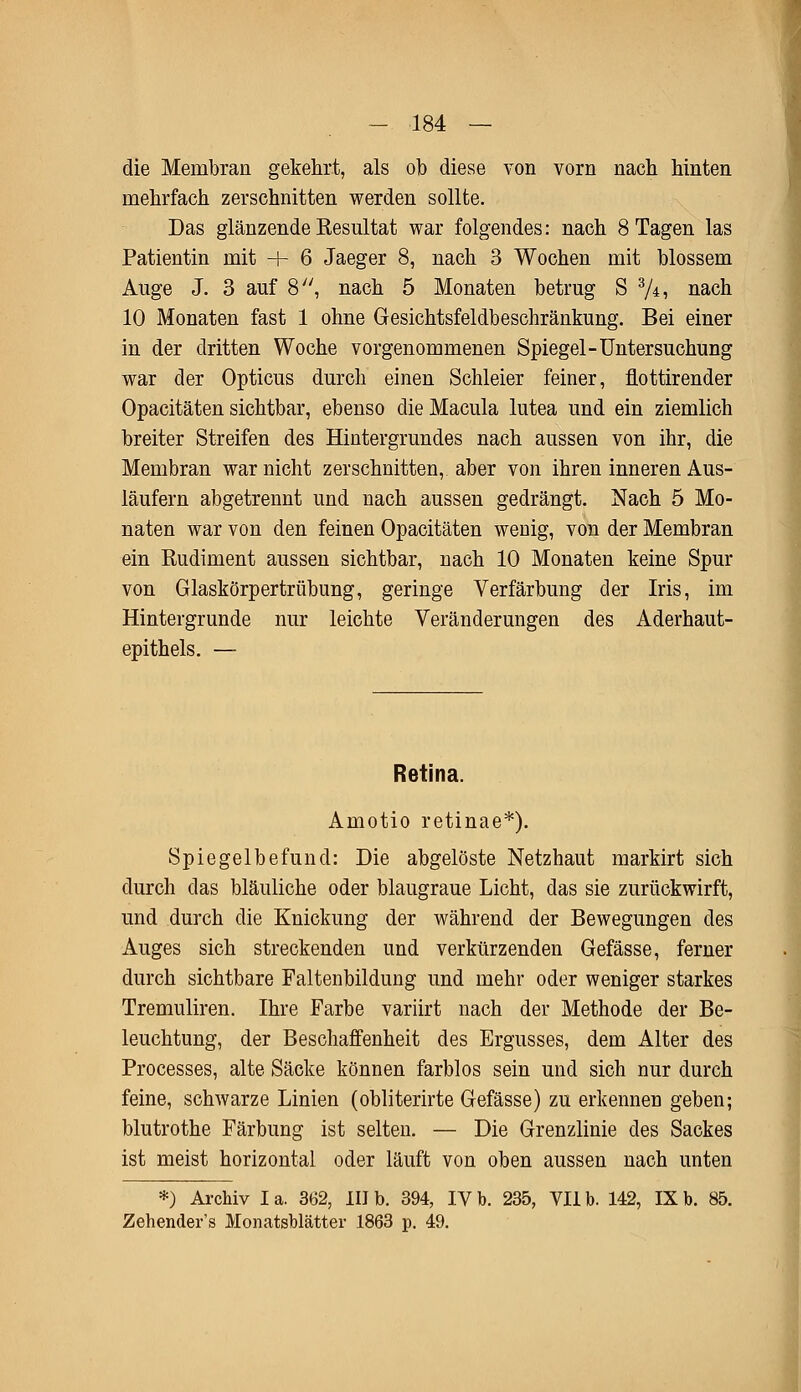 die Membran gekehrt, als ob diese von vorn nach hinten mehrfach zerschnitten werden sollte. Das glänzende Resultat war folgendes: nach 8 Tagen las Patientin mit + 6 Jaeger 8, nach 3 Wochen mit blossem Auge J. 3 auf 8, nach 5 Monaten betrug S z/±, nach 10 Monaten fast 1 ohne Gesichtsfeldbeschränkung. Bei einer in der dritten Woche vorgenommenen Spiegel-Untersuchung war der Opticus durch einen Schleier feiner, flottirender Opacitäten sichtbar, ebenso die Macula lutea und ein ziemlich breiter Streifen des Hintergrundes nach aussen von ihr, die Membran war nicht zerschnitten, aber von ihren inneren Aus- läufern abgetrennt und nach aussen gedrängt. Nach 5 Mo- naten war von den feinen Opacitäten wenig, von der Membran ein Eudiment aussen sichtbar, nach 10 Monaten keine Spur von Glaskörpertrübung, geringe Verfärbung der Iris, im Hintergrunde nur leichte Veränderungen des Aderhaut- epithels. — Retina. Amotio retinae*). Spiegelbefund: Die abgelöste Netzhaut markirt sich durch das bläuliche oder blaugraue Licht, das sie zurückwirft, und durch die Knickung der während der Bewegungen des Auges sich streckenden und verkürzenden Gefässe, ferner durch sichtbare Faltenbildung und mehr oder weniger starkes Tremuliren. Ihre Farbe variirt nach der Methode der Be- leuchtung, der Beschaffenheit des Ergusses, dem Alter des Processes, alte Säcke können farblos sein und sich nur durch feine, schwarze Linien (obliterirte Gefässe) zu erkennen geben; blutrothe Färbung ist selten. — Die Grenzlinie des Sackes ist meist horizontal oder läuft von oben aussen nach unten *) Archiv I a. 362, III b. 394, IV b. 235, VII b. 142, IX b. 85. Zehender's Monatsblätter 1863 p. 49.