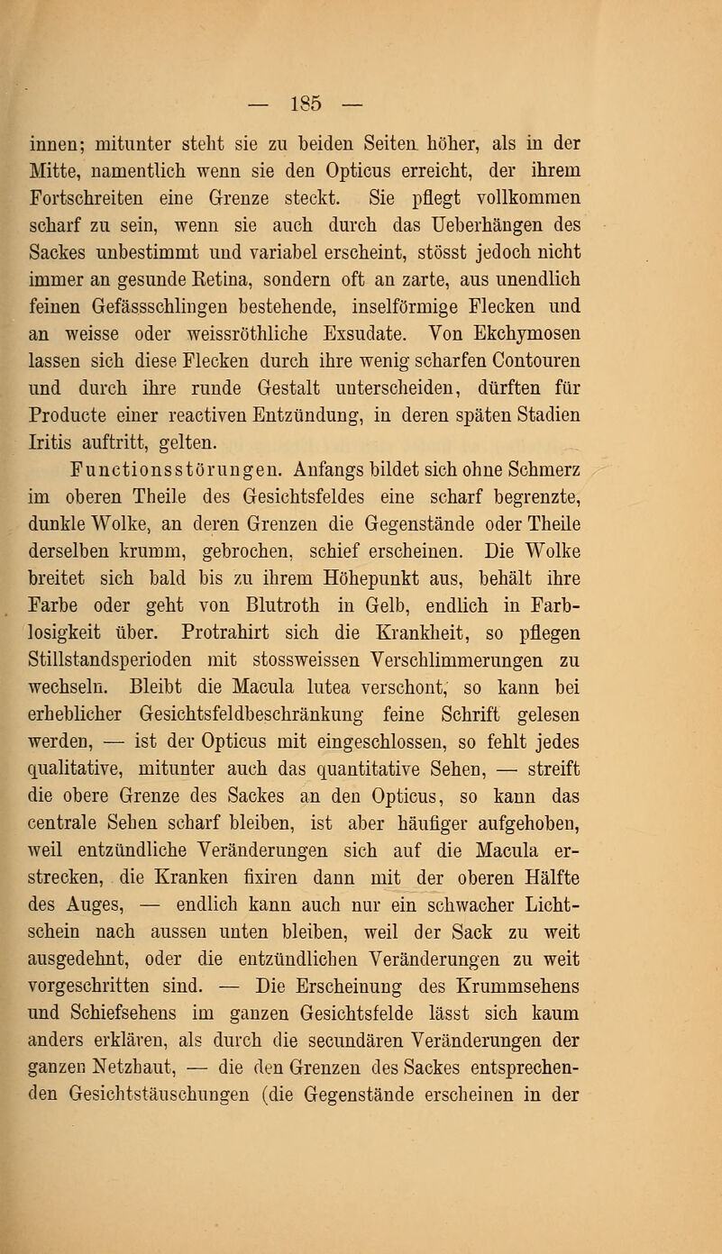 innen; mitunter steht sie zu beiden Seiten höher, als in der Mitte, namentlich wenn sie den Opticus erreicht, der ihrem Fortschreiten eine Grenze steckt. Sie pflegt vollkommen scharf zu sein, wenn sie auch durch das Ueberhängen des Sackes unbestimmt und variabel erscheint, stösst jedoch nicht immer an gesunde Ketina, sondern oft an zarte, aus unendlich feinen Gefässschlingen bestehende, inselförmige Flecken und an weisse oder weissröthliche Exsudate. Von Ekchymosen lassen sich diese Flecken durch ihre wenig scharfen Contouren und durch ihre runde Gestalt unterscheiden, dürften für Producte einer reactiven Entzündung, in deren späten Stadien Iritis auftritt, gelten. Functionsstörungen. Anfangs bildet sich ohne Schmerz im oberen Theile des Gesichtsfeldes eine scharf begrenzte, dunkle Wolke, an deren Grenzen die Gegenstände oder Theile derselben krumm, gebrochen, schief erscheinen. Die Wolke breitet sich bald bis zu ihrem Höhepunkt aus, behält ihre Farbe oder geht von Blutroth in Gelb, endlich in Farb- losigkeit über. Protrahirt sich die Krankheit, so pflegen Stillstandsperioden mit stossweissen Verschlimmerungen zu wechseln. Bleibt die Macula lutea verschont, so kann bei erheblicher Gesichtsfeldbeschränkung feine Schrift gelesen werden, — ist der Opticus mit eingeschlossen, so fehlt jedes qualitative, mitunter auch das quantitative Sehen, — streift die obere Grenze des Sackes an den Opticus, so kann das centrale Sehen scharf bleiben, ist aber häufiger aufgehoben, weil entzündliche Veränderungen sich auf die Macula er- strecken, die Kranken fixiren dann mit der oberen Hälfte des Auges, — endlich kann auch nur ein schwacher Licht- schein nach aussen unten bleiben, weil der Sack zu weit ausgedehnt, oder die entzündlichen Veränderungen zu weit vorgeschritten sind. — Die Erscheinung des Krummsehens und Schiefsehens im ganzen Gesichtsfelde lässt sich kaum anders erklären, als durch die secundären Veränderungen der ganzen Netzbaut, — die den Grenzen des Sackes entsprechen- den Gesichtstäuschungen (die Gegenstände erscheinen in der