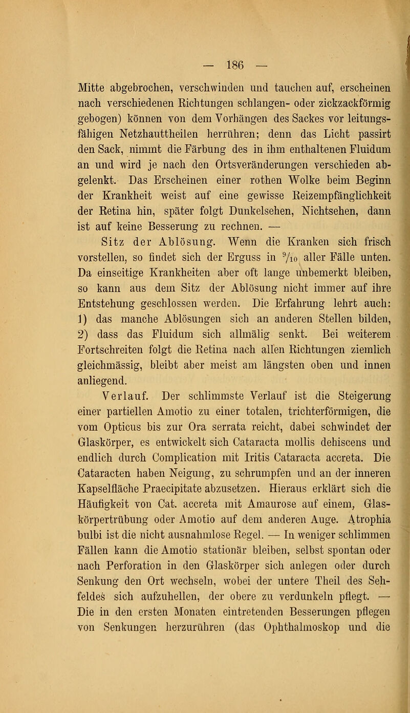 Mitte abgebrochen, verschwinden und tauchen auf, erscheinen nach verschiedenen Richtungen schlangen- oder zickzackförmig gebogen) können von dem Vorhängen des Sackes vor leitungs- fähigen Netzhauttheilen herrühren; denn das Licht passirt den Sack, nimmt die Färbung des in ihm enthaltenen Fluidum an und wird je nach den Ortsveränderungen verschieden ab- gelenkt. Das Erscheinen einer rothen Wolke beim Beginn der Krankheit weist auf eine gewisse Reizempfänglichkeit der Retina hin, später folgt Dunkelsehen, Nichtsehen, dann ist auf keine Besserung zu rechnen. — Sitz der Ablösung. Wenn die Kranken sich frisch vorstellen, so findet sich der Erguss in 9/io aller Fälle unten. Da einseitige Krankheiten aber oft lange unbemerkt bleiben, so kann aus dem Sitz der Ablösung nicht immer auf ihre Entstehung geschlossen werden. Die Erfahrung lehrt auch: 1) das manche Ablösungen sich an anderen Stellen bilden, 2) dass das Fluidum sich allmälig senkt. Bei weiterem Fortschreiten folgt die Retina nach allen Richtungen ziemlich gleichmässig, bleibt aber meist am längsten oben und innen anliegend. Verlauf. Der schlimmste Verlauf ist die Steigerung einer partiellen Amotio zu einer totalen, trichterförmigen, die vom Opticus bis zur Ora serrata reicht, dabei schwindet der Glaskörper, es entwickelt sich Cataracta mollis dehiscens und endlich durch Complication mit Iritis Cataracta accreta. Die Cataracten haben Neigung, zu schrumpfen und an der inneren Kapselfläche Praecipitate abzusetzen. Hieraus erklärt sich die Häufigkeit von Cat. accreta mit Amaurose auf einem, Glas- körpertrübung oder Amotio auf dem anderen Auge. Atrophia bulbi ist die nicht ausnahmlose Regel. — In weniger schlimmen Fällen kann die Amotio stationär bleiben, selbst spontan oder nach Perforation in den Glaskörper sich anlegen oder durch Senkung den Ort wechseln, wobei der untere Theil des Seh- feldes sich aufzuhellen, der obere zu verdunkeln pflegt. — Die in den ersten Monaten eintretenden Besserungen pflegen von Senkungen herzurühren (das Ophthalmoskop und die