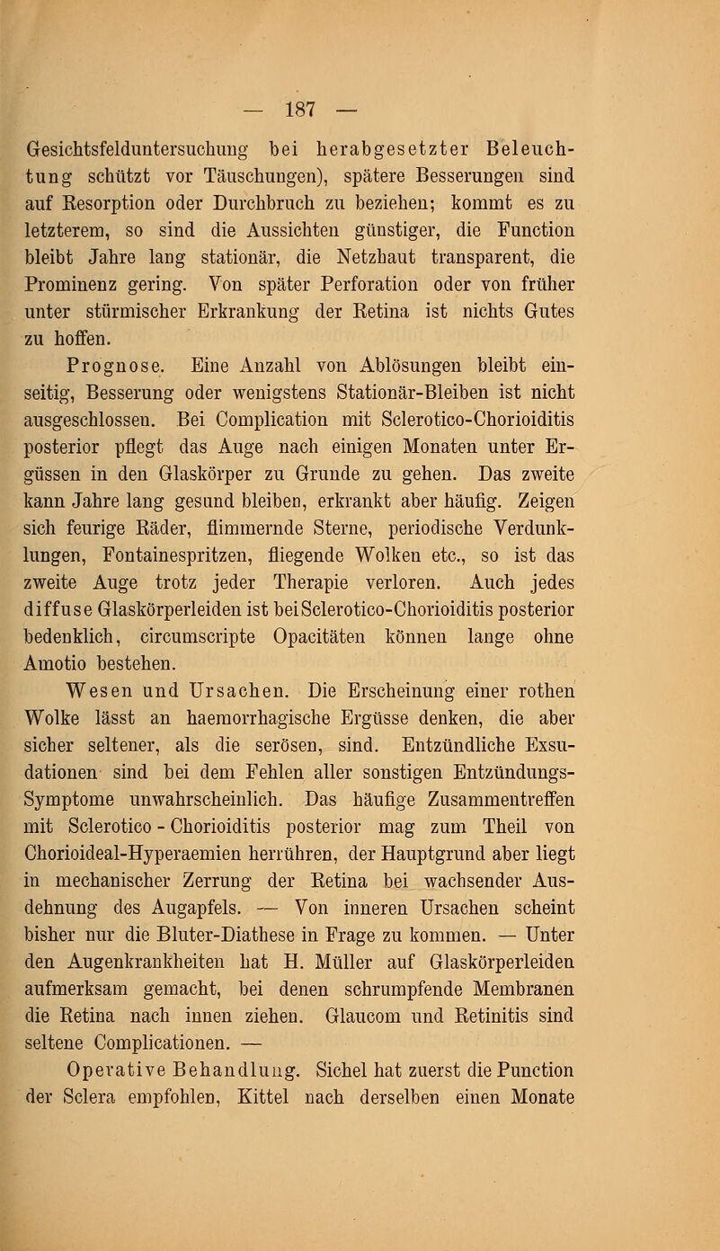 Gesichtsfelduntersuchung bei herabgesetzter Beleuch- tung schützt vor Täuschungen), spätere Besserungen sind auf Resorption oder Durchbruch zu beziehen; kommt es zu letzterem, so sind die Aussichten günstiger, die Function bleibt Jahre lang stationär, die Netzhaut transparent, die Prominenz gering. Von später Perforation oder von früher unter stürmischer Erkrankung der Retina ist nichts Gutes zu hoffen. Prognose. Eine Anzahl von Ablösungen bleibt ein- seitig, Besserung oder wenigstens Stationär-Bleiben ist nicht ausgeschlossen. Bei Complication mit Sclerotico-Chorioiditis posterior pflegt das Auge nach einigen Monaten unter Er- güssen in den Glaskörper zu Grunde zu gehen. Das zweite kann Jahre lang gesand bleiben, erkrankt aber häufig. Zeigen sich feurige Räder, flimmernde Sterne, periodische Verdunk- lungen, Fontainespritzen, fliegende Wolken etc., so ist das zweite Auge trotz jeder Therapie verloren. Auch jedes diffuse Glaskörperleiden ist bei Sclerotico-Chorioiditis posterior bedenklich, circumscripte Opacitäten können lange ohne Amotio bestehen. Wesen und Ursachen. Die Erscheinung einer rothen Wolke lässt an haemorrhagische Ergüsse denken, die aber sicher seltener, als die serösen, sind. Entzündliche Exsu- dationen sind bei dem Fehlen aller sonstigen Entzündungs- Symptome unwahrscheinlich. Das häufige Zusammentreffen mit Sclerotico - Chorioiditis posterior mag zum Theil von Chorioideal-Hyperaemien herrühren, der Hauptgrund aber liegt in mechanischer Zerrung der Retina bei wachsender Aus- dehnung des Augapfels. -— Von inneren Ursachen scheint bisher nur die Bluter-Diathese in Frage zu kommen. — Unter den Augenkrankheiten hat H. Müller auf Glaskörperleiden aufmerksam gemacht, bei denen schrumpfende Membranen die Retina nach innen ziehen. Glaucom und Retinitis sind seltene Complicationen. — Operative Behandlung. Sichel hat zuerst die Punction der Sclera empfohlen, Kittel nach derselben einen Monate