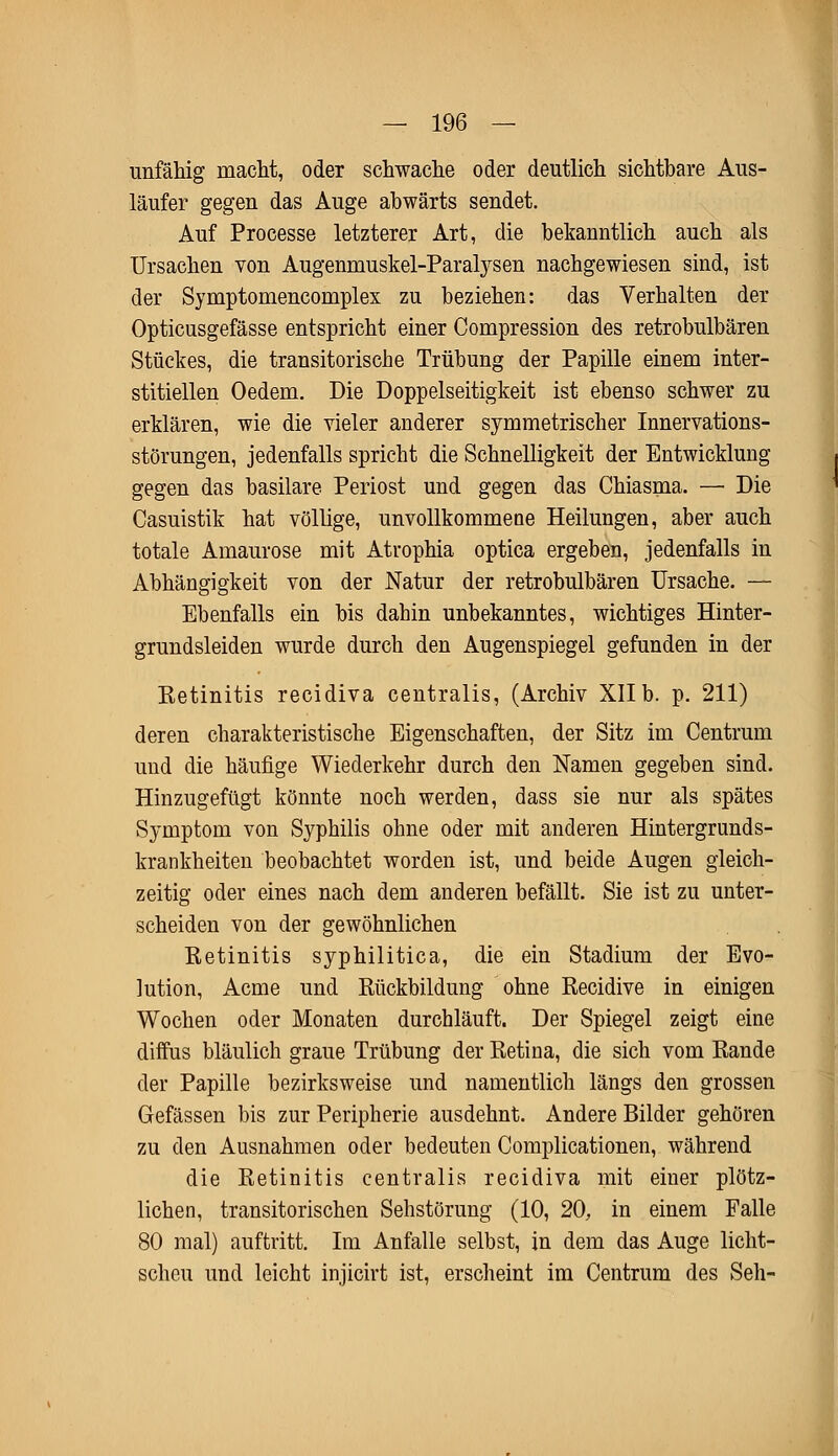 unfähig macht, oder schwache oder deutlich sichtbare Aus- läufer gegen das Auge abwärts sendet. Auf Processe letzterer Art, die bekanntlich auch als Ursachen von Augenmuskel-Paralysen nachgewiesen sind, ist der Symptomencomplex zu beziehen: das Verhalten der Opticusgefässe entspricht einer Compression des retrobulbären Stückes, die transitorische Trübung der Papille einem inter- stitiellen Oedem. Die Doppelseitigkeit ist ebenso schwer zu erklären, wie die vieler anderer symmetrischer Innervations- störungen, jedenfalls spricht die Schnelligkeit der Entwicklung gegen das basilare Periost und gegen das Chiasma. — Die Casuistik hat völlige, unvollkommene Heilungen, aber auch totale Amaurose mit Atrophia optica ergeben, jedenfalls in Abhängigkeit von der Natur der retrobulbären Ursache. — Ebenfalls ein bis dahin unbekanntes, wichtiges Hinter- grundsleiden wurde durch den Augenspiegel gefunden in der Eetinitis recidiva centralis, (Archiv XIIb. p. 211) deren charakteristische Eigenschaften, der Sitz im Centrum und die häufige Wiederkehr durch den Namen gegeben sind. Hinzugefügt könnte noch werden, dass sie nur als spätes Symptom von Syphilis ohne oder mit anderen Hintergrunds- krankheiten beobachtet worden ist, und beide Augen gleich- zeitig oder eines nach dem anderen befällt. Sie ist zu unter- scheiden von der gewöhnlichen Retinitis syphilitica, die ein Stadium der Evo- lution, Acme und Rückbildung ohne Recidive in einigen Wochen oder Monaten durchläuft. Der Spiegel zeigt eine diffus bläulich graue Trübung der Retina, die sich vom Rande der Papille bezirksweise und namentlich längs den grossen Gefässen bis zur Peripherie ausdehnt. Andere Bilder gehören zu den Ausnahmen oder bedeuten Complicationen, während die Retinitis centralis recidiva mit einer plötz- lichen, transitorischen Sehstörung (10, 20, in einem Falle 80 mal) auftritt. Im Anfalle selbst, jn dem das Auge licht- scheu und leicht injicirt ist, erscheint im Centrum des Seh-
