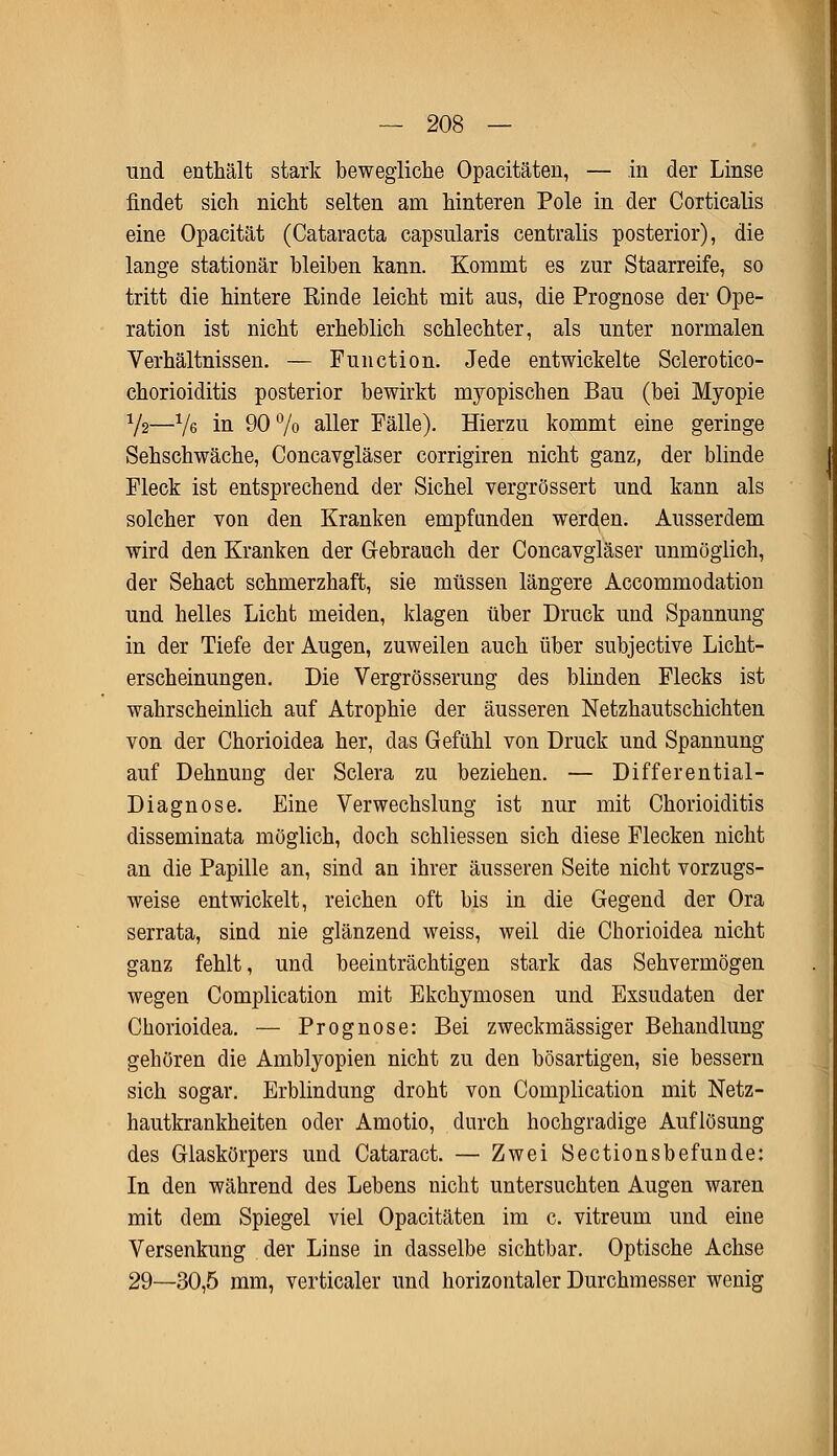und enthält stark bewegliche Opacitäteu, — in der Linse findet sich nicht selten am hinteren Pole in der Corticalis eine Opacität (Cataracta capsularis centralis posterior), die lange stationär bleiben kann. Kommt es zur Staarreife, so tritt die hintere Rinde leicht mit aus, die Prognose der Ope- ration ist nicht erheblich schlechter, als unter normalen Verhältnissen. — Function. Jede entwickelte Sclerotico- chorioiditis posterior bewirkt myopischen Bau (bei Myopie Vs—Ve in 90% aller Fälle). Hierzu kommt eine geringe Sehschwäche, Concavgläser corrigiren nicht ganz, der blinde Fleck ist entsprechend der Sichel vergrössert und kann als solcher von den Kranken empfunden werden. Ausserdem wird den Kranken der Gebrauch der Concavgläser unmöglich, der Sehact schmerzhaft, sie müssen längere Accommodation und helles Licht meiden, klagen über Druck und Spannung in der Tiefe der Augen, zuweilen auch über subjective Licht- erscheinungen. Die Vergrösserung des blinden Flecks ist wahrscheinlich auf Atrophie der äusseren Netzhautschichten von der Chorioidea her, das Gefühl von Druck und Spannung auf Dehnung der Sclera zu beziehen. — Differential- Diagnose. Eine Verwechslung ist nur mit Chorioiditis disseminata möglich, doch schliessen sich diese Flecken nicht an die Papille an, sind an ihrer äusseren Seite nicht vorzugs- weise entwickelt, reichen oft bis in die Gegend der Ora serrata, sind nie glänzend weiss, weil die Chorioidea nicht ganz fehlt, und beeinträchtigen stark das Sehvermögen wegen Complication mit Ekchymosen und Exsudaten der Chorioidea. — Prognose: Bei zweckmässiger Behandlung gehören die Amblyopien nicht zu den bösartigen, sie bessern sich sogar. Erblindung droht von Complication mit Netz- hautkrankheiten oder Amotio, durch hochgradige Auflösung des Glaskörpers und Cataract. — Zwei Sectionsbefunde: In den während des Lebens nicht untersuchten Augen waren mit dem Spiegel viel Opacitäten im c. vitreum und eine Versenkung der Linse in dasselbe sichtbar. Optische Achse 29—30,5 mm, verticaler und horizontaler Durchmesser wenig