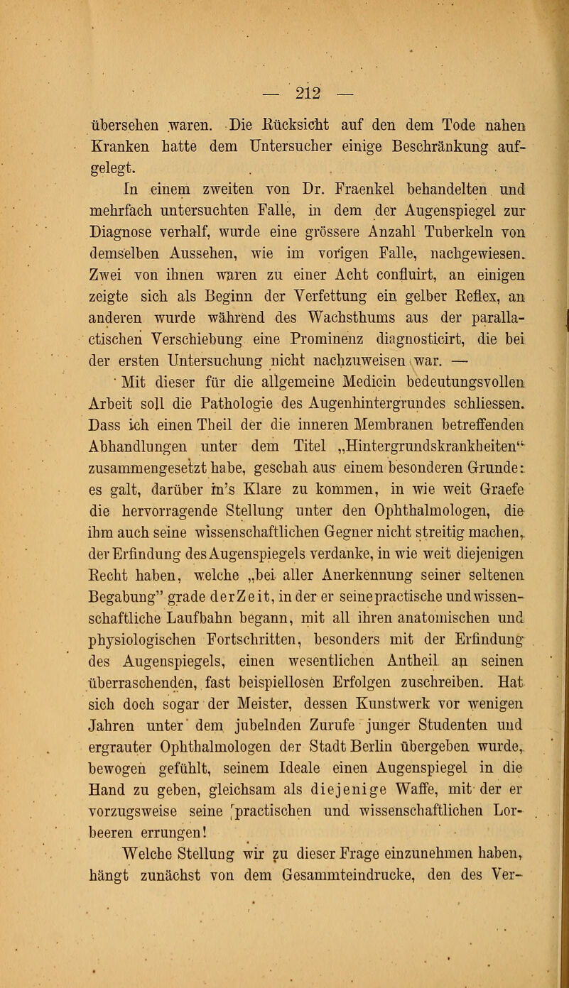 übersehen waren. Die Rücksicht auf den dem Tode nahen Kranken hatte dem Untersucher einige Beschränkung auf- gelegt. In einem zweiten von Dr. Fraenkel behandelten und mehrfach untersuchten Falle, in dem der Augenspiegel zur Diagnose verhalf, wurde eine grössere Anzahl Tuberkeln von demselben Aussehen, wie im vorigen Falle, nachgewiesen. Zwei von ihnen waren zu einer Acht confluirt, an einigen zeigte sich als Beginn der Verfettung ein gelber Keflex, an anderen wurde während des Wachsthums aus der paralla- ctischen Verschiebung eine Prominenz diagnosticirt, die bei der ersten Untersuchung nicht nachzuweisen war. — • Mit dieser für die allgemeine Medicin bedeutungsvollen Arbeit soll die Pathologie des Augenhintergrundes schliessen. Dass ich einen Theil der die inneren Membranen betreffenden Abhandlungen unter dem Titel „Hintergrundskrankheiten- zusammengesetzt habe, geschah aus- einem besonderen Grunde: es galt, darüber m's Klare zu kommen, in wie weit Graefe die hervorragende Stellung unter den Ophthalmologen, die ihm auch seine wissenschaftlichen Gegner nicht streitig machen, der Erfindung des Augenspiegels verdanke, in wie weit diejenigen Recht haben, welche „bei aller Anerkennung seiner seltenen Begabung grade derZeit, in der er seine practische und wissen- schaftliche Laufbahn begann, mit all ihren anatomischen und physiologischen Fortschritten, besonders mit der Erfindung des Augenspiegels, einen wesentlichen Antheil an seinen überraschenden, fast beispiellosen Erfolgen zuschreiben. Hat sich doch sogar der Meister, dessen Kunstwerk vor wenigen Jahren unter' dem jubelnden Zurufe junger Studenten und ergrauter Ophthalmologen der Stadt Berlin übergeben wurde, bewogen gefühlt, seinem Ideale einen Augenspiegel in die Hand zu geben, gleichsam als diejenige Waffe, mit der er vorzugsweise seine [practischen und wissenschaftlichen Lor- beeren errungen! Welche Stellung wir zu dieser Frage einzunehmen haben, hängt zunächst von dem Gesammteindrucke, den des Ver-