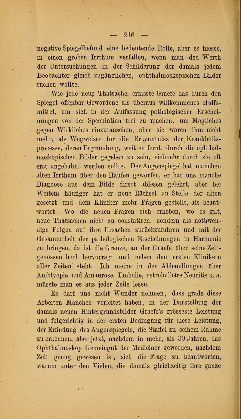 negative Spiegelbefund eine bedeutende Rolle, aber es hiesse, in einen groben Irrthum verfallen, wenn man den Werth der Untersuchungen in der Schilderung der damals jedem Beobachter gleich zugänglichen, ophthalmoskopischen Bilder suchen wollte. Wie jede neue Thatsache, erfasste Graefe das durch den Spiegel offenbar-Gewordene als überaus willkommenes Hülfs- mittel, um sich in der Auffassung pathologischer Erschei- nungen von der Speculation' frei zu machen, um Mögliches gegen Wirkliches einzutauschen,', aber sie waren ihm nicht mehr, als Wegweiser für die Erkenntniss der Krankheits- processe, deren Ergründung, weit entfernt, durch die ophthal- moskopischen Bilder gegeben zu sein, vielmehr durch sie oft erst angebahnt werden sollte. Der Augenspiegel hat manchen alten Irrthum über den Haufen geworfen, er hat uns manche Diagnose .aus dem Bilde direct ablesen gelehrt, aber bei Weitem häufiger hat er neue Räthsel an Stelle der alten gesetzt' und dem Kliniker mehr Fragen gestellt, als beant- wortet. Wo die neuen Fragen sich erheben, wo es gilt, neue Thatsachen nicht zu constatiren, sondern als notwen- dige Folgen auf ihre Ursachen zurückzuführen und mit der Gesammtheit der pathologischen Erscheinungen in Harmonie zu bringen, da ist die Grenze, an der Graefe über seine Zeit- genossen hoch hervorragt und neben den ersten Klinikern aller Zeiten' steht. Ich meine in den Abhandlungen über Amblyopie und Amaurose, Embolie, retrobulbäre Neuritis u. a.' müsste man es aus jeder Zeile lesen. Es darf uns nicht Wunder nehmen, dass grade diese Arbeiten .Manchen verleitet haben, in der Darstellung der damals neuen Hintergrundsbilder Graefe's grosseste Leistung und folgerichtig in der ersten Bedingung für diese Leistung, der Erfindung des Augenspiegels, die Staffel zu seinem Ruhme zu erkennen, aber jetzt, nachdem in mehr, als 30 Jahren, das Ophthalmoskop Gemeingut der Medianer geworden, nachdem Zeit genug gewesen ist, sich die Frage zu beantworten, warum unter den Vielen, die damals gleichzeitig ihre ganze