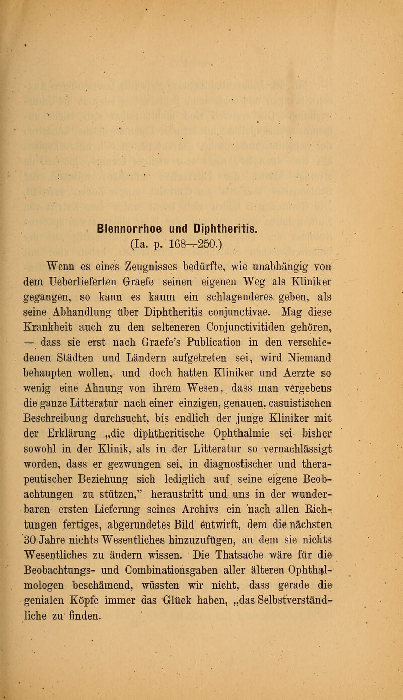 Blennorrhoe und Diphtheritis. (Ia. p. 168^-250.) Wenn es eines Zeugnisses bedürfte, wie unabhängig von dem Ueberlieferten Graefe seinen eigenen Weg als Kliniker gegangen, so kann es kaum ein schlagenderes geben, als seine Abhandlung über Diphtheritis conjunctivae. Mag diese Krankheit auch zu den selteneren Conjunctivitiden gehören, — dass sie erst nach Graefe's Publication in den verschie- denen Städten und Ländern aufgetreten sei, wird Niemand behaupten wollen, und doch hatten Kliniker und Aerzte so wenig eine Ahnung von ihrem Wesen, dass man vergebens die ganze Litteratür nach einer einzigen, genauen, casuistischen Beschreibung durchsucht, bis endlich der junge Kliniker mit der Erklärung „die diphtheritische Ophthalmie sei bisher sowohl in der Klinik, als in der Litteratür so vernachlässigt worden, dass er gezwungen sei, in diagnostischer und thera- peutischer Beziehung sich lediglich auf seine eigene Beob- achtungen zu stützen, heraustritt und uns in der wunder- baren ersten Lieferung seines Archivs ein 'nach allen Rich- tungen fertiges, abgerundetes Bild entwirft, dem die nächsten 30 Jahre nichts Wesentliches hinzuzufügen, an dem sie nichts Wesentliches zu ändern wissen. Die Thatsache wäre für die Beobachtungs- und Combinationsgaben aller älteren Ophthal- mologen beschämend, wüssten wir nicht, dass gerade die genialen Köpfe immer das Glück haben, „das Selbstverständ- liche zu finden.