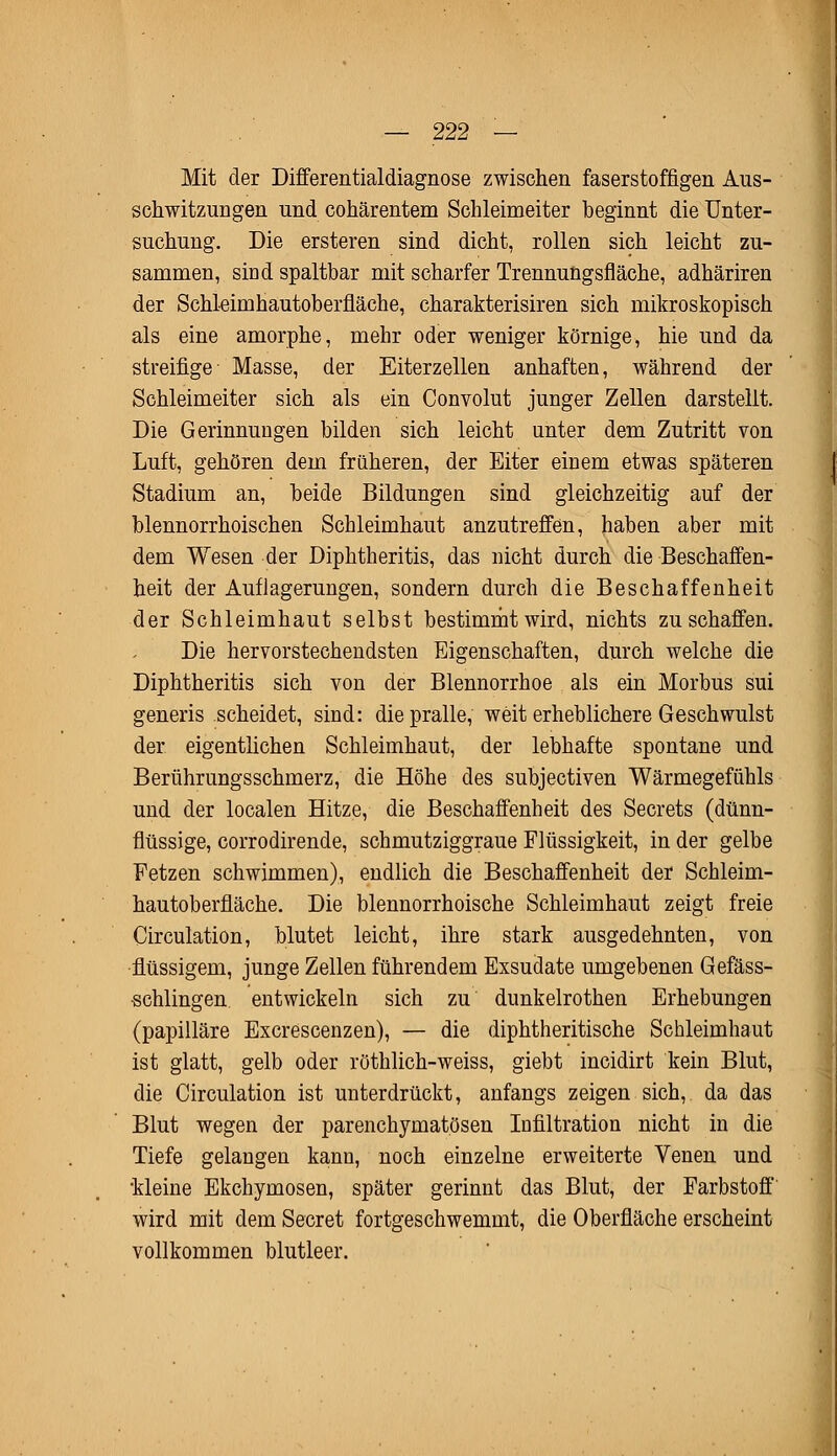 Mit der Differentialdiagnose zwischen faserstoffigen Aus- schwitzungen und cohärentem Schleimeiter beginnt die Unter- suchung. Die ersteren sind dicht, rollen sich leicht zu- sammen, sind spaltbar mit scharfer Trennungsfläche, adhäriren der Schleimhautoberfläche, charakterisiren sich mikroskopisch als eine amorphe, mehr oder weniger körnige, hie und da streifige Masse, der Eiterzellen anhaften, während der Schleimeiter sich als ein Convolut junger Zellen darstellt. Die Gerinnungen bilden sich leicht unter dem Zutritt von Luft, gehören dem früheren, der Eiter einem etwas späteren Stadium an, beide Bildungen sind gleichzeitig auf der blennorrhoischen Schleimhaut anzutreffen, haben aber mit dem Wesen der Diphtheritis, das nicht durch die Beschaffen- heit der Auflagerungen, sondern durch die Beschaffenheit der Schleimhaut selbst bestimmt wird, nichts zu schaffen. Die hervorstechendsten Eigenschaften, durch welche die Diphtheritis sich von der Blennorrhoe als ein Morbus sui generis scheidet, sind: die pralle, weit erheblichere Geschwulst der eigentlichen Schleimhaut, der lebhafte spontane und Berührungsschmerz, die Höhe des subjectiven Wärmegefühls und der localen Hitze, die Beschaffenheit des Secrets (dünn- flüssige, corrodirende, schmutziggraue Flüssigkeit, in der gelbe Fetzen schwimmen), endlich die Beschaffenheit der Schleim- hautoberfläche. Die blennorrhoische Schleimhaut zeigt freie Circulation, blutet leicht, ihre stark ausgedehnten, von flüssigem, junge Zellen führendem Exsudate umgebenen Gefäss- •schlingen entwickeln sich zu dunkelrothen Erhebungen (papilläre Excrescenzen), — die diphtheritische Schleimhaut ist glatt, gelb oder röthlich-weiss, giebt incidirt kein Blut, die Circulation ist unterdrückt, anfangs zeigen sich, da das Blut wegen der parenchymatösen Infiltration nicht in die Tiefe gelangen kann, noch einzelne erweiterte Venen und •kleine Ekchymosen, später gerinnt das Blut, der Farbstoff wird mit dem Secret fortgeschwemmt, die Oberfläche erscheint vollkommen blutleer.