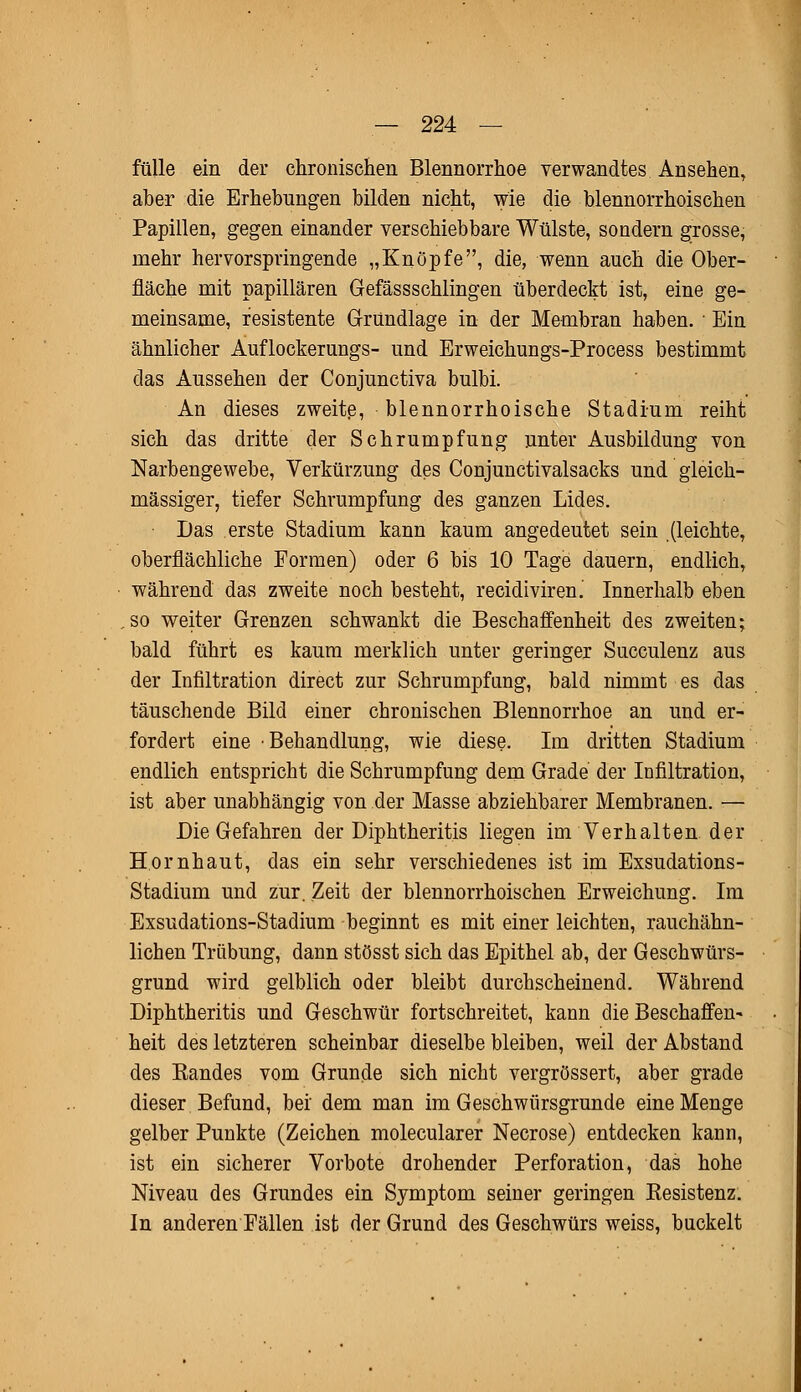fülle ein der chronischen Blennorrhoe verwandtes Ansehen, aher die Erhebungen bilden nicht, wie die blennorrhoischen Papillen, gegen einander verschiebbare Wülste, sondern grosse, mehr hervorspringende „Knöpfe, die, wenn auch die Ober- fläche mit papillären Gefässschlingen überdeckt ist, eine ge- meinsame, resistente Gründlage in der Membran haben. ■ Ein ähnlicher Auflockerungs- und Erweichungs-Process bestimmt das Aussehen der Conjunctiva bulbi. An dieses zweite, blennorrhoische Stadium reiht sich das dritte der Schrumpfung unter Ausbildung von Narbengewebe, Verkürzung des Conjunctivalsacks und gleich- massiger, tiefer Schrumpfung des ganzen Lides. Das erste Stadium kann kaum angedeutet sein (leichte, oberflächliche Formen) oder 6 bis 10 Tage dauern, endlich, während das zweite noch besteht, recidiviren. Innerhalb eben so weiter Grenzen schwankt die Beschaffenheit des zweiten; bald führt es kaum merklich unter geringer Succulenz aus der Infiltration direct zur Schrumpfung, bald nimmt es das täuschende Bild einer chronischen Blennorrhoe an und er- fordert eine Behandlung, wie diese. Im dritten Stadium endlich entspricht die Schrumpfung dem Grade der Infiltration, ist aber unabhängig von der Masse abziehbarer Membranen. — Die Gefahren der Diphtheritis liegen im Verhalten der Hornhaut, das ein sehr verschiedenes ist im Exsudations- Stadium und zur. Zeit der blennorrhoischen Erweichung. Im Exsudations-Stadium beginnt es mit einer leichten, rauchähn- lichen Trübung, dann stösst sich das Epithel ab, der Geschwürs- grund wird gelblich oder bleibt durchscheinend. Während Diphtheritis und Geschwür fortschreitet, kann die Beschaffen- heit des letzteren scheinbar dieselbe bleiben, weil der Abstand des Eandes vom Grunde sich nicht vergrössert, aber grade dieser Befund, bei dem man im Geschwürsgrunde eine Menge gelber Punkte (Zeichen molecularer Necrose) entdecken kann, ist ein sicherer Vorbote drohender Perforation, das hohe Niveau des Grundes ein Symptom seiner geringen Kesistenz. In anderen Fällen ist der Grund des Geschwürs weiss, buckelt