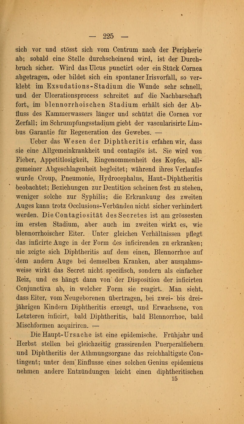 sich vor und stösst sich vom Centrum nach der Peripherie ab; sobald eine Stelle durchscheinend wird, ist der Durch- bruch sicher. Wird das Ulcus punctirt oder ein Stück Cornea abgetragen, oder bildet sich ein spontaner Irisvorfall, so ver- klebt im Exsudations-Stadium die Wunde sehr schnell, und der Ulcerationsprocess schreitet auf die Nachbarschaft fort, im blennorrhoischen Stadium erhält sich der Ab- fluss des Kammerwassers länger und schützt die Cornea vor Zerfall; im Schrumpfungsstadium giebt der vascularisirte Lim- bus Garantie für Eegeneration des Gewebes. — lieber das Wesen der Diphtheritis erfahenwir, dass sie eine Allgemeinkrankheit und contagiös ist. Sie wird von Fieber, Appetitlosigkeit, Eingenommenheit des Kopfes, all- gemeiner Abgeschlagenheit begleitet; während ihres Verlaufes wurde Croup, Pneumonie, Hydrocephalus, Haut-Diphtheritis ■beobachtet; Beziehungen zur Dentition scheinen fest zustehen, weniger solche zur Syphilis; die Erkrankung des zweiten Auges kann trotz Occlusions-Verbänden nicht sicher verhindert werden. Die Contagiosität desSecretes ist am grossesten im ersten Stadium, aber auch im zweiten wirkt es, wie blennorrhoischer Eiter. Unter gleichen Verhältnissen pflegt das inficirte Auge in der Form des inficirenden zu erkranken; nie zeigte sich Diphtheritis auf dem einen, Blennorrhoe auf dem andern Auge bei demselben Kranken, aber ausnahms- weise wirkt das Secret nicht specifisch, sondern als einfacher Reiz, und es hängt dann von'der Disposition der. inficirten Conjunctiva ab, in welcher Form sie reagirt. Man sieht, dass Eiter, vom Neugeborenen übertragen, bei zwei- bis drei- jährigen Kindern Diphtheritis erzeugt, und Erwachsene, von Letzteren inficirt, bald Diphtheritis, bald Blennorrhoe, bald Mischformen acquirircn. — Die Haupt-Ursache ist eine epidemische. Frühjahr und Herbst stellen bei gleichzeitig grassirenden Puerperalfiebern und Diphtheritis der Athmungsorgane das reichhaltigste Con- tingent; unter dem Einflüsse eines solchen Genius epidemicus nehmen andere Entzündungen leicht einen diphtheritischen 15