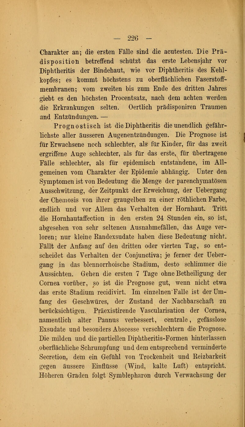 Charakter an; die ersten Fälle sind die acutesten. Die Prä- disposition betreffend schützt das erste Lebensjahr vor Diphtheritis der Bindehaut, wie vor Diphtheritis des Kehl- kopfes; es kommt höchstens zu oberflächlichen Faserstoff- membranen; vom zweiten bis zum Ende des dritten Jahres giebt es den höchsten Procentsatz, nach dem achten werden die Erkrankungen selten. Oertlich prädisponiren Traumen and Entzündungen. — Prognostisch ist die Diphtheritis die unendlich gefähr- lichste aller äusseren Augenentzündungen. Die Prognose ist für Erwachsene noch schlechter, als für Kinder, für das zweit ergriffene Auge schlechter, als für das erste, für übertragene Fälle schlechter, als für epidemisch entstandene, im All- gemeinen vom Charakter der Epidemie abhängig. Unter den Symptomen ist von Bedeutung die Menge der parenchymatösen Ausschwitzung, der Zeitpunkt der Erweichung, der Uebergang der Chemosis von ihrer graugelben zu einer röthlichen Farbe, endlich und vor Allem das Verhalten der Hornhaut. Tritt die Hornhautaffection in den ersten 24 Stunden ein, so ist, abgesehen von sehr seltenen Ausnahmefällen, das Auge ver- loren; nur kleine Eandexsudate haben diese Bedeutung nicht. Fällt der Anfang auf den dritten oder vierten Tag, so ent- scheidet das Verhalten der Conjunctiva; je ferner der Ueber- gang in das blennorrhoische Stadium, desto schlimmer die Aussichten. Gehen die ersten 7 Tage ohne Betheiligung der Cornea vorüber, so ist die Prognose gut, wenn nicht etwa das erste Stadium recidivirt. Im einzelnen Falle ist der Um- fang des Geschwüres, der Zustand der Nachbarschaft zu berücksichtigen. Präexistirende Vascularisation der Cornea, namentlich alter Pannus verbessert, centrale, gefässlose Exsudate und besonders Abscesse verschlechtern die Prognose. Die milden und die partiellen Diphtheritis-Formen hinterlassen oberflächliche Schrumpfung und dem entsprechend verminderte Secretion, dem ein Gefühl von Trockenheit und Keizbarkeit gegen äussere Einflüsse (Wind, kalte Luft) entspricht. Höheren Graden folgt Symblepharon durch Verwachsung der