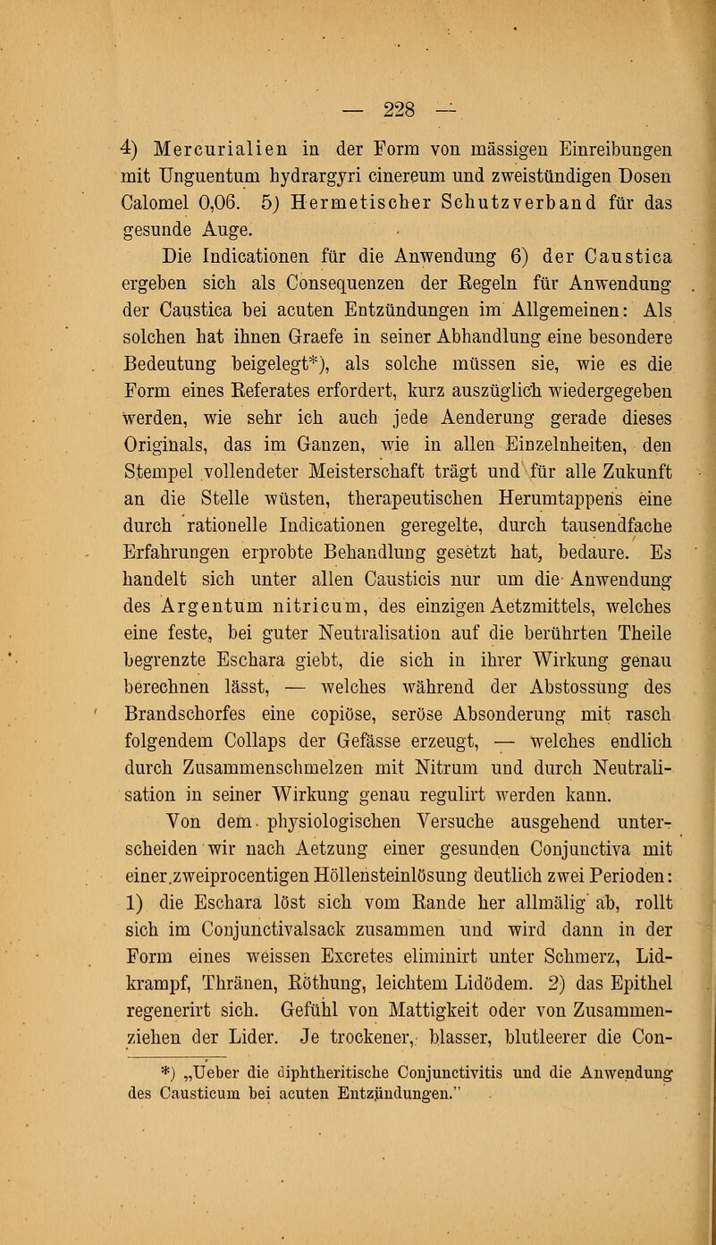 4) Mercurialien in der Form von massigen Einreibungen mit Unguentum hydrargyri cinereum und zweistündigen Dosen Calomel 0,06. 5) Hermetischer Schutzverband für das gesunde Auge. Die Indicationen für die Anwendung 6) der Caustica ergeben sich als Consequenzen der Regeln für Anwendung der Caustica bei acuten Entzündungen im Allgemeinen: Als solchen hat ihnen Graefe in seiner Abhandlung eine besondere Bedeutung beigelegt*), als solche müssen sie, wie es die Form eines Referates erfordert, kurz auszüglich wiedergegeben werden, wie sehr ich auch jede Aenderung gerade dieses Originals, das im Ganzen, wie in allen Einzelnheiten, den Stempel vollendeter Meisterschaft trägt und für alle Zukunft an die Stelle wüsten, therapeutischen Herumtapperis eine durch rationelle Indicationen geregelte, durch tausendfache Erfahrungen erprobte Behandlung gesetzt hat, bedaure. Es handelt sich unter allen Causticis nur um die- Anwendung des Argentum nitricum, des einzigen Aetzmittels, welches eine feste, bei guter Neutralisation auf die berührten Theile begrenzte Eschara giebt, die sich in ihrer Wirkung genau berechnen lässt, — welches während der Abstossung des Brandschorfes eine copiöse, seröse Absonderung mit rasch folgendem Collaps der Gefässe erzeugt, — welches endlich durch Zusammenschmelzen mit Nitrum und durch Neutrali- sation in seiner Wirkung genau regulirt werden kann. Von dem- physiologischen Versuche ausgehend unter- scheiden wir nach Aetzung einer gesunden Conjunctiva mit einer.zweiprocentigen Höllensteinlösung deutlich zwei Perioden: 1) die Eschara löst sich vom Rande her allmälig' ab, rollt sich im Conjunctivalsack zusammen und wird dann in der Form eines weissen Excretes eliminirt unter Schmerz, Lid- krampf, Thränen, Röthung, leichtem Lidödem. 2) das Epithel regenerirt sich. Gefühl von Mattigkeit oder von Zusammen- ziehen der Lider. Je trockener, blasser, blutleerer die Con- *) „Ueber die diphtheritische Conjunctivitis und die Anwendung des Causticuni bei acuten Entzündungen.