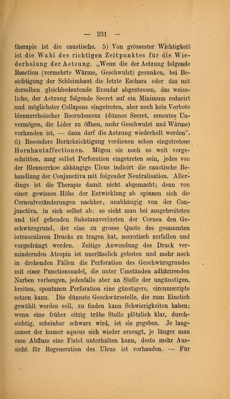 therapie ist die caustische. 5) Von grossester Wichtigkeit ist die Wahl des richtigen Zeitpunktes für die Wie- derholung der Aetzung. ^,Wenn die derAetzung folgende Eeaction (vermehrte Wärme, Geschwulst) gesunken, bei Be- sichtigung der Schleimhaut die letzte Eschara oder das mit derselben gleichbedeutende Exsudat abgestossen, das weiss- liche, der Aetzung folgende Secret auf ein Minimum reducirt .und möglichster Collapsus eingetreten, aber noch kein Vorbote blennorrhoischer Recrudescenz (dünnes Secret, erneutes Un- vermögen, die Lider zu öffnen, mehr Geschwulst und Wärme) vorhanden ist, — dann darf die Aetzung wiederholt werden, 6) Besondere Berücksichtigung verdienen schon eingetretene Hornhautaffectionen. Mögen sie noch so weit vorge- schritten, mag selbst Perforation eingetreten sein, jedes von der Blennorrhoe abhängige Ulcus indicirt die caustische Be- handlung der Conjunctiva mit folgender Neutralisation. Aller- dings ist die Therapie damit nicht abgemacht; denn von einer gewissen Höhe der Entwicklung ab spinnen sich die Cornealveränderungen nachher, unabhängig von der Con- junctiva, in sich selbst ab: so sieht man bei ausgebreiteten und tief gehenden Substanzverlusten der Cornea den Ge- schwürsgrund, der eine zu grosse Quote des gesammten intraocularen Drucks zu tragen hat, necrotisch zerfallen und vorgedrängt werden. Zeitige Anwendung des Druck ver- mindernden Atropin ist unerlässlich geboten und mehr noch in drohenden Fällen die Perforation des Geschwürsgrundes mit einer Punctionsnadel, die unter Umständen adhärirenden Narben vorbeugen, jedenfalls aber an Stelle der ungünstigen, breiten, spontanen Perforation eine günstigere, circumscripte setzen kann. Die dünnste Geschwürsstelle, die zum Einstich gewählt werden soll, zu finden kann Schwierigkeiten haben; wenn eine früher eitrig trübe Stelle plötzlich klar, durch- sichtig, scheinbar schwarz wird, ist sie gegeben. Je lang- samer der humör aqueus sich wieder erzeugt, je länger man zum Abfluss eine Fistel unterhalten kann, desto mehr Aus- sicht für Regeneration des Ulcus ist vorhanden. — Für