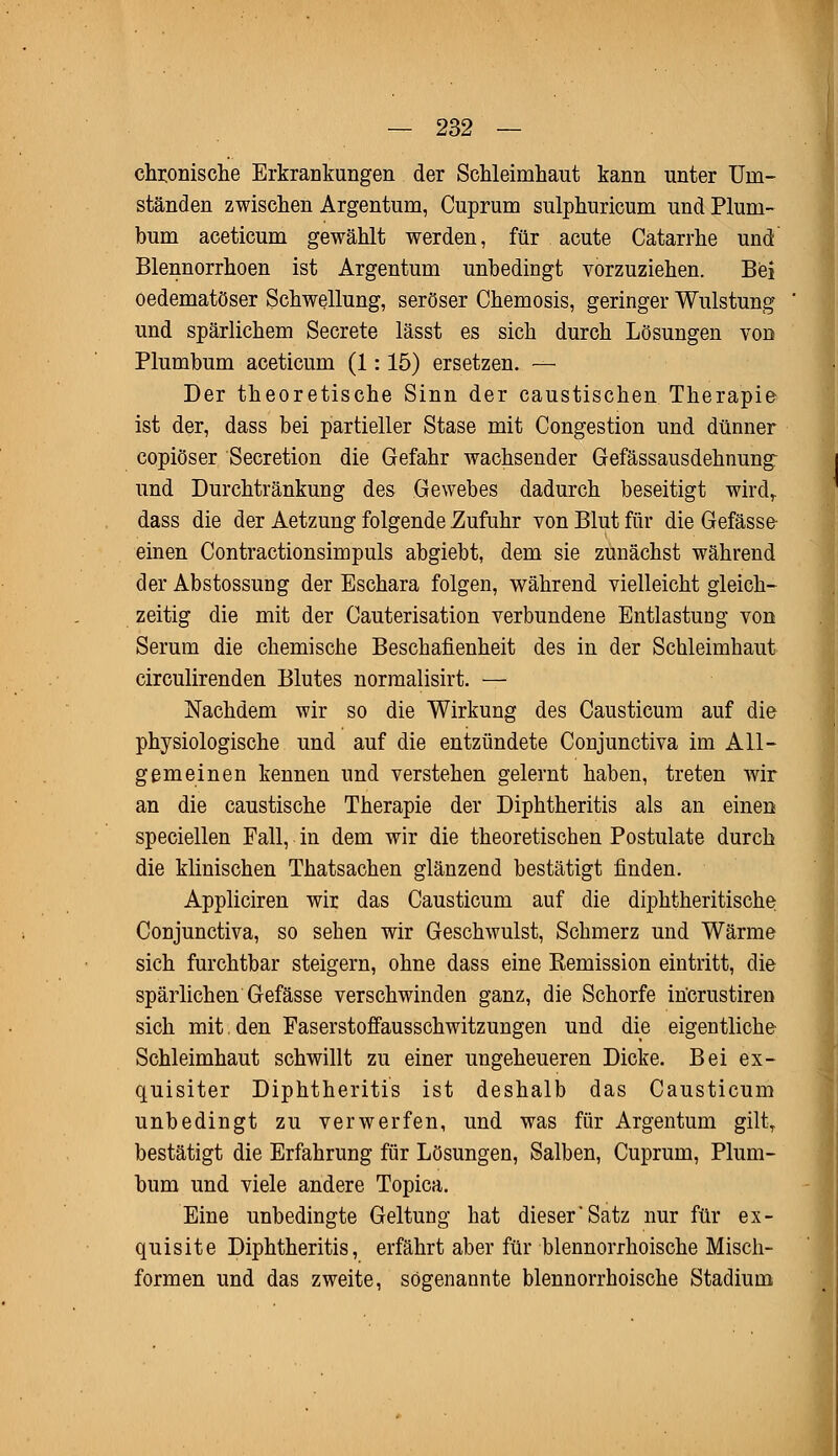 chronische Erkrankungen der Schleimhaut kann unter Um- ständen zwischen Argentum, Cuprum sulphuricum und Pluni- bum aceticum gewählt werden, für acute Catarrhe und Blennorrhoen ist Argentum unbedingt vorzuziehen. Bei oedematöser Schwellung, seröser Chemosis, geringer Wulstung und spärlichem Secrete lässt es sich durch Lösungen von Plumbum aceticum (1: 15) ersetzen. — Der theoretische Sinn der caustischen Therapie ist der, dass bei partieller Stase mit Congestion und dünner copiöser Secretion die Gefahr wachsender Gefässausdehnung: und Durchtränkung des Gewebes dadurch beseitigt wird,. dass die der Aetzung folgende Zufuhr von Blut für die Gefässe einen Contractionsimpuls abgiebt, dem sie zunächst während der Abstossung der Eschara folgen, während vielleicht gleich- zeitig die mit der Cauterisation verbundene Entlastung von Serum die chemische Beschafienheit des in der Schleimhaut circulirenden Blutes normalisirt. — Nachdem wir so die Wirkung des Causticum auf die physiologische und auf die entzündete Conjunctiva im All- gemeinen kennen und verstehen gelernt haben, treten wir an die caustische Therapie der Diphtheritis als an einen speciellen Fall, in dem wir die theoretischen Postulate durch die klinischen Thatsachen glänzend bestätigt finden. Appliciren wir das Causticum auf die diphtheritische Conjunctiva, so sehen wir Geschwulst, Schmerz und Wärme sich furchtbar steigern, ohne dass eine Remission eintritt, die spärlichen Gefässe verschwinden ganz, die Schorfe incrustiren sich mit. den Faserstofifausschwitzungen und die eigentliche Schleimhaut schwillt zu einer ungeheueren Dicke. Bei ex- quisiter Diphtheritis ist deshalb das Causticum unbedingt zu verwerfen, und was für Argentum gilty bestätigt die Erfahrung für Lösungen, Salben, Cuprum, Plum- bum und viele andere Topica. Eine unbedingte Geltung hat dieser'Satz nur für ex- quisite Diphtheritis, erfährt aber für blennorrhoische Misch- formen und das zweite, sogenannte blennorrhoische Stadium