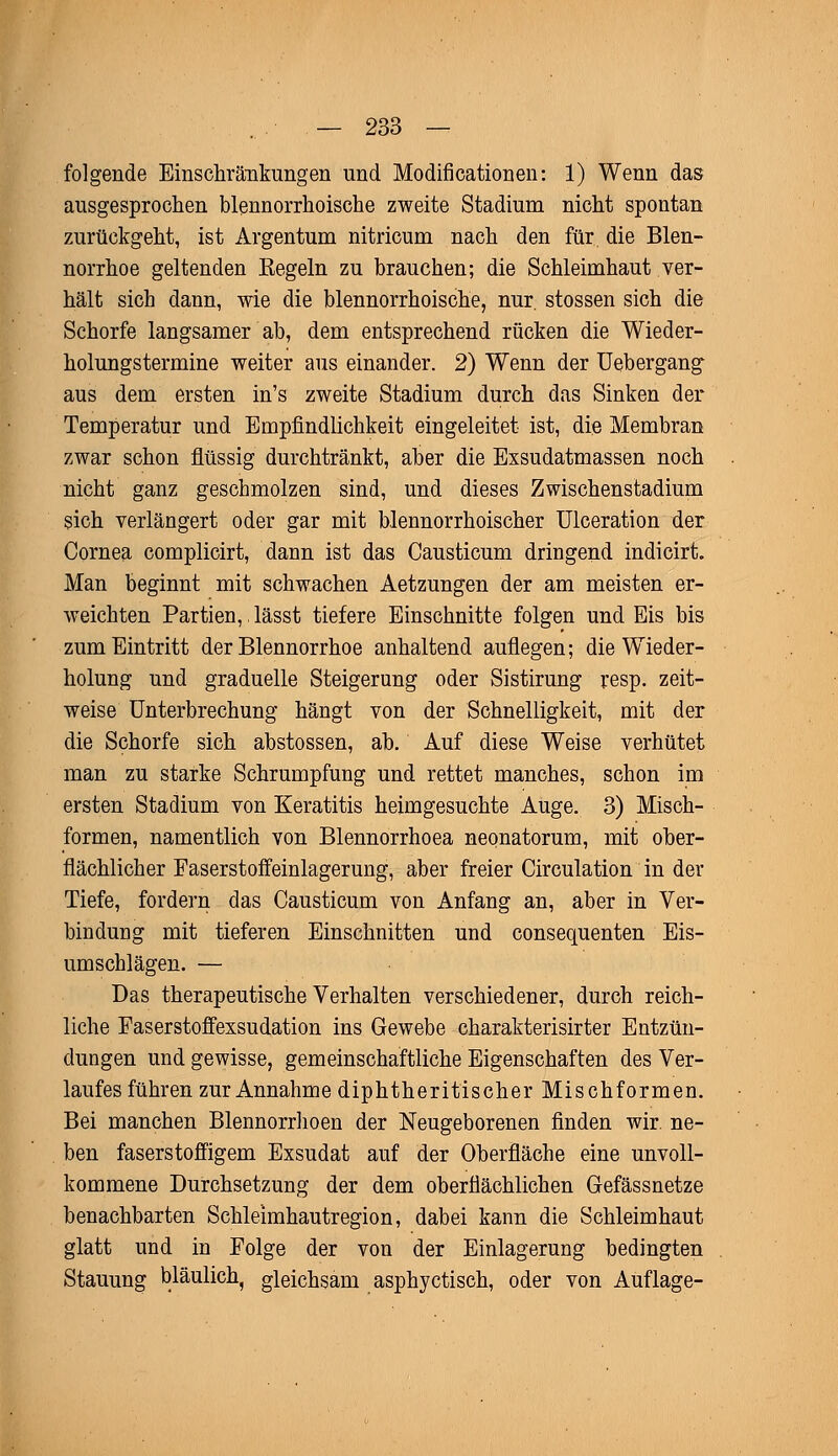 folgende Einschränkungen und Modificationen: 1) Wenn das ausgesprochen blennorrhoische zweite Stadium nicht spontan zurückgeht, ist Argentum nitricum nach den für die Blen- norrhoe geltenden Kegeln zu brauchen; die Schleimhaut ver- hält sich dann, wie die blennorrhoische, nur. stossen sich die Schorfe langsamer ab, dem entsprechend rücken die Wieder- holungstermine weiter aus einander. 2) Wenn der Uebergang aus dem ersten in's zweite Stadium durch das Sinken der Temperatur und Empfindlichkeit eingeleitet ist, die Membran zwar schon flüssig durchtränkt, aber die Exsudatmassen noch nicht ganz geschmolzen sind, und dieses Zwischenstadium sich verlängert oder gar mit blennorrhoischer Ulceration der Cornea complicirt, dann ist das Causticum dringend indicirt. Man beginnt mit schwachen Aetzungen der am meisten er- weichten Partien, lässt tiefere Einschnitte folgen und Eis bis zum Eintritt der Blennorrhoe anhaltend auflegen; die Wieder- holung und graduelle Steigerung oder Sistirung resp. zeit- weise Unterbrechung hängt von der Schnelligkeit, mit der die Schorfe sich abstossen, ab. Auf diese Weise verhütet man zu starke Schrumpfung und rettet manches, schon im ersten Stadium von Keratitis heimgesuchte Auge. 3) Misch- formen, namentlich von Blennorrhoea neonatorum, mit ober- flächlicher Faserstoffeinlagerung, aber freier Circulation in der Tiefe, fordern das Causticum von Anfang an, aber in Ver- bindung mit tieferen Einschnitten und consequenten Eis- umschlägen. — Das therapeutische Verhalten verschiedener, durch reich- liche Faserstoffexsudation ins Gewebe charakterisirter Entzün- dungen und gewisse, gemeinschaftliche Eigenschaften des Ver- laufes führen zur Annahme diphtherischer Mischformen. Bei manchen Blennorrhoen der Neugeborenen finden wir. ne- ben faserstoffigem Exsudat auf der Oberfläche eine unvoll- kommene Durchsetzung der dem oberflächlichen Gefässnetze benachbarten Schleimhautregion, dabei kann die Schleimhaut glatt und in Folge der von der Einlagerung bedingten Stauung bläulich, gleichsam asphyctisch, oder von Auflage-