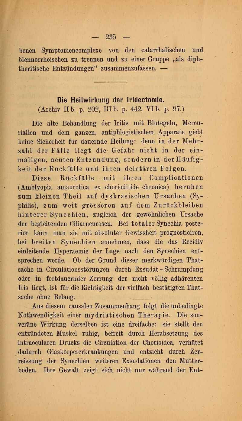 benen Symptomencomplexe von den catarrhalischen und blennorrhoischen zu trennen und zu einer Gruppe „als diph- therische Entzündungen zusammenzufassen. — Die Heilwirkung der Iridectomie. (Archiv IIb. p. 202, IIIb. p. 442, VIb. p. 97.) Die alte Behandlung der Iritis mit Blutegeln, Mercu- rialien und dem ganzen, antiphlogistischen Apparate giebt keine Sicherheit für dauernde Heilung: denn in der Mehr- zahl der Fälle liegt die Gefahr nicht in der ein- maligen, acuten Entzündung, sondern in der Häufig- keit der Bückfälle und ihren deletären Folgen. Diese Bückfälle mit ihren Complicationen (Amblyopia amaurotica ex chorioditide chronica) beruhen zum kleinen Theil auf dyskrasischen Ursachen (Sy- philis), zum weit grösseren auf dem Zurückbleiben hinterer Synechien, zugleich der gewöhnlichen Ursache der begleitenden Ciliarneurosen. Bei totaler Synechia poste- rior kann man sie mit absoluter Gewissheit prognosticiren, bei breiten Synechien annehmen, dass die das Becidiv einleitende Hyperaeinie der Lage nach den Synechien ent- sprechen werde. Ob der Grund dieser merkwürdigen That- sache in Circulationsstörungen durch Exsudat - Schrumpfung oder in fortdauernder Zerrung der nicht völlig adhärenten Iris liegt, ist für die Bichtigkeit der vielfach bestätigten That- sache ohne Belang. Aus diesem causalen Zusammenhang folgt die unbedingte Notwendigkeit einer mydriatisehen Therapie. Die sou- veräne Wirkung derselben ist eine dreifache: sie stellt den entzündeten Muskel ruhig, befreit durch Herabsetzung des intraoeularen Drucks die Circulation der Chorioidea, verhütet dadurch Glaskörpererkrankungen und entzieht durch Zer- reissung der Synechien weiteren Exsudationen den Mutter- boden. Ihre Gewalt zeigt sich nicht nur während der Ent-