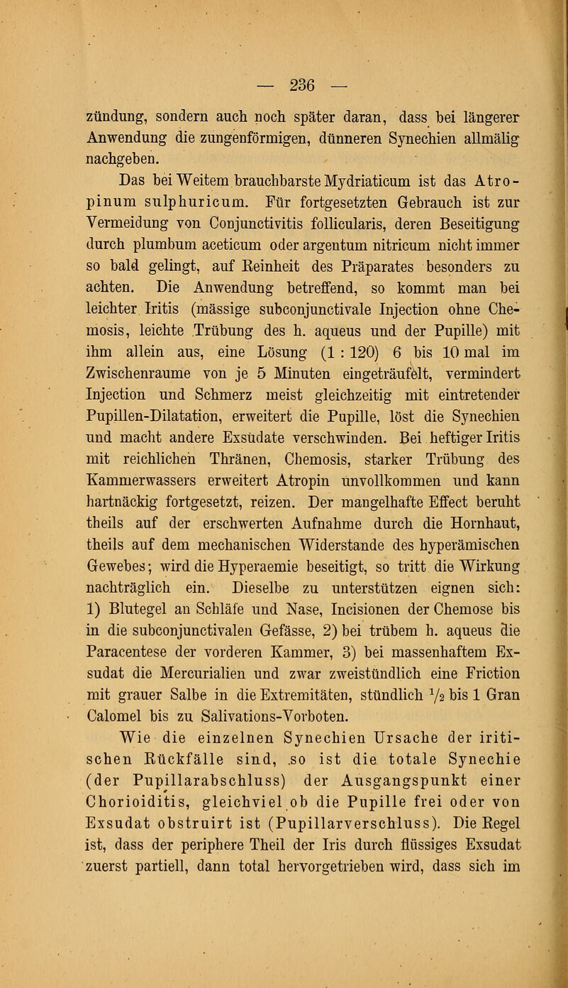 Zündung, sondern auch noch später daran, dass bei längerer Anwendung die zungenförmigen, dünneren Synechien allmälig nachgeben. Das bei Weitem brauchbarste Mydriaticum ist das Atro- pinum sulphuricum. Für fortgesetzten Gebrauch ist zur Vermeidung von Conjunctivitis follicularis, deren Beseitigung durch plumbum aceticum oder argentum nitricum nicht immer so bald gelingt, auf Reinheit des Präparates besonders zu achten. Die Anwendung betreffend, so kommt man bei leichter Iritis (massige subconjunctivale Injection ohne Che- mosis, leichte Trübung des h. aqueus und der Pupille) mit ihm allein aus, eine Lösung (1 : 120) 6 bis 10 mal im Zwischenräume von je 5 Minuten eingeträufelt, vermindert Injection und Schmerz meist gleichzeitig mit eintretender Pupillen-Dilatation, erweitert die Pupille, löst die Synechien und macht andere Exsudate verschwinden. Bei heftiger Iritis mit reichlichen Thränen, Chemosis, starker Trübung des Kammerwassers erweitert Atropin unvollkommen und kann hartnäckig fortgesetzt, reizen. Der mangelhafte Effect beruht theils auf der erschwerten Aufnahme durch die Hornhaut, theils auf dem mechanischen Widerstände des hyperämischen Gewebes; wird die Hyperaemie beseitigt, so tritt die Wirkung nachträglich ein. Dieselbe zu unterstützen eignen sich: 1) Blutegel an Schläfe und Nase, Incisionen der Chemose bis in die subconjunctivalen Gefässe, 2) bei trübem h. aqueus die Paracentese der vorderen Kammer, 3) bei massenhaftem Ex- sudat die Mercurialien und zwar zweistündlich eine Friction mit grauer Salbe in die Extremitäten, stündlich Va bis 1 Gran Calomel bis zu Salivations-Vorboten. Wie die einzelnen Synechien Ursache der iriti- schen Rückfälle sind, .so ist die totale Synechie (der Pupillarabschluss) der Ausgangspunkt einer Chorioiditis, gleichviel ob die Pupille frei oder von Exsudat obstruirt ist (Pupillarverschluss). Die Regel ist, dass der periphere Theil der Iris durch flössiges Exsudat zuerst partiell, dann total hervorgetrieben wird, dass sich im