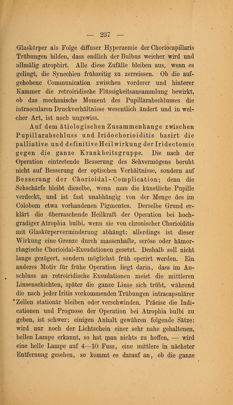 Glaskörper als Folge diffuser Hyperaemie der Choriocapillaris Trübungen bilden, dass endlich der Bulbus weicher wird und allmälig atrophirt. Alle diese Zufälle bleiben aus, wenn es gelingt, die Synechien frühzeitig zu zerreissen. Ob die auf- gehobene Cornrnunicatiön zwischen vorderer und hinterer Kammer die retroiridische Flüssigkeitsansammlung bewirkt, ob das mechanische Moment des Pupillarabschlusses die intraocularen Druckverhältnisse wesentlich. ändert und in wel- cher Art, ist noch ungewiss. Auf dem ätiologischen Zusammenhange zwischen Pupillarabschluss und Iridochorioiditis basirt die palliative und definitive Heilwirkung der Iridectomie gegen die ganze Krankheitsgruppe. Die nach der Operation eintretende Besserung des Sehvermögens beruht nicht auf Besserung der optischen Verhältnisse, sondern auf Besserung der Chorioidal-Complication; denn die Sehschärfe bleibt dieselbe, wenn man die künstliche.Pupille verdeckt, und ist fast unabhängig von der Menge des im Colobom etwa vorhandenen Pigmentes. Derselbe Grund er- klärt die überraschende Heilkraft der Operation bei hoch- gradiger Atrophia bulbi, wenn sie von chronischer Chorioiditis mit Glaskörperverminderung abhängt; allerdings ist dieser Wirkung eine Grenze durch massenhafte, seröse oder hämor- rhagische Chorioidal-Exsudationen gesetzt. Deshalb soll nicht lange gezögert, sondern möglichst früh operirt werden. Ein anderes Motiv für frühe Operation liegt darin, dass im An- schluss an retroiridische Exsudationen meist die mittleren Linsenschichten, später die ganze Linse sich trübt, während die nach jeder Iritis vorkommenden Trübungen intracapsulärer * Zellen stationär bleiben oder verschwinden. Präcise die Indi- cationen und Prognose der Operation bei Atrophia bulbi zu geben, ist schwer; einigen Anhalt gewähren folgende Sätze: wird nur noch der Lichtschein einer sehr nahe gehaltenen, hellen Lampe erkannt, so hat man nichts zu hoffen, — wird eine helle Lampe auf 4—10 Fuss, eine mittlere in nächster Entfernung gesehen, so kommt es darauf an, ob die ganze