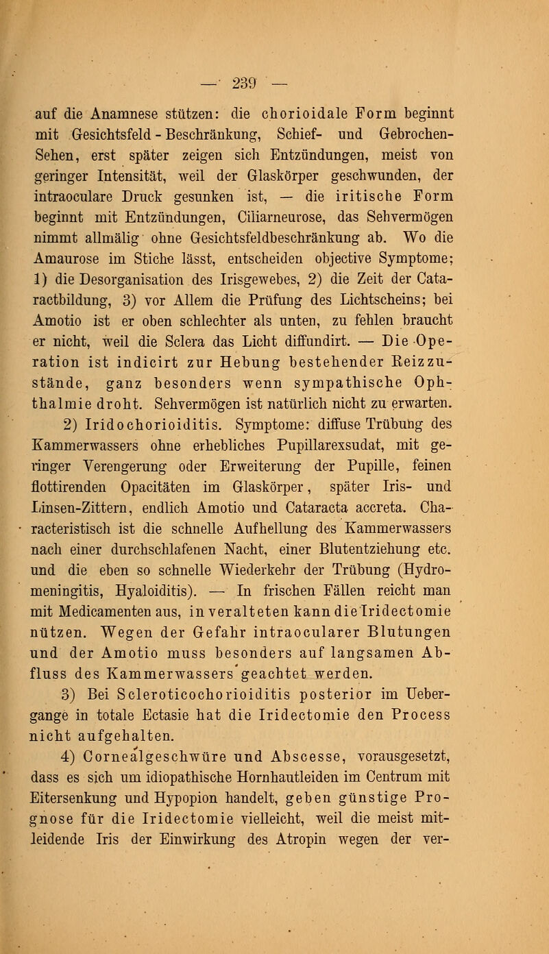 auf die Anamnese stützen: die chorioidale Form beginnt mit Gesichtsfeld - Beschränkung, Schief- und Gebrochen- Sehen, erst später zeigen sich Entzündungen, meist von geringer Intensität, weil der Glaskörper geschwunden, der intraoculare Druck gesunken ist, — die iritische Form beginnt mit Entzündungen, Ciliarneurose, das Sehvermögen nimmt allmälig ohne Gesichtsfeldbeschränkung ab. Wo die Amaurose im Stiche lässt, entscheiden objective Symptome; 1) die Desorganisation des Irisgewebes, 2) die Zeit der Cata- ractbildung, 3) vor Allem die Prüfung des Lichtscheins; bei Amotio ist er oben schlechter als unten, zu fehlen braucht er nicht, weil die Sclera das Licht diffundirt. — Die Ope- ration ist indicirt zur Hebung bestehender Beizzu- stände, ganz besonders wenn sympathische Oph- thalmie droht. Sehvermögen ist natürlich nicht zu erwarten. 2) Iridochorioiditis. Symptome: diffuse Trübung des Kammerwassers ohne erhebliches Pupillarexsudat, mit ge- ringer Verengerung oder Erweiterung der Pupille, feinen flottirenden Opacitäten im Glaskörper, später Iris- und Linsen-Zittern, endlich Amotio und Cataracta accreta. Cha- racteristisch ist die schnelle Aufhellung des Kammerwassers nach einer durchschlafenen Nacht, einer Blutentziehung etc. und die eben so schnelle Wiederkehr der Trübung (Hydro- meningitis, Hyaloiditis). — In frischen Fällen reicht man mit Medicamenten aus, in veralteten kann die Iridectomie nützen. Wegen der Gefahr intraocularer Blutungen und der Amotio muss besonders auf langsamen Ab- fluss des Kammerwassers geachtet werden. 3) Bei Scleroticochorioiditis posterior im Ueber- gange in totale Ectasie hat die Iridectomie den Process nicht aufgehalten. 4) Cornealgeschwüre und Abscesse, vorausgesetzt, dass es sich um idiopathische Hornhautleiden im Centrum mit Eitersenkung und Hypopion handelt, geben günstige Pro- gnose für die Iridectomie vielleicht, weil die meist mit- leidende Iris der Einwirkung des Atropin wegen der ver-