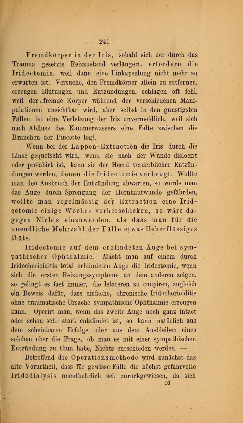 Fremdkörper in der Iris, sobald sich der durch das Trauma gesetzte Keizzustand verlängert, erfordern die Iridectomie, weil dann eine Einkapselung nicht mehr zu erwarten ist. Versuche, den Fremdkörper allein zu entfernen, erzeugen Blutungen und Entzündungen, schlagen oft fehl, weil der • fremde Körper während der verschiedenen Mani- pulationen unsichtbar wird, aber selbst in den günstigsten Fällen ist eine Verletzung der Iris unvermeidlich, weil sich nach Abfluss des Kammerwassers eine Falte zwischen die Branchen der. Pincette legt. Wenn bei der Lappen-Extraction die Iris durch die Linse gequetscht wird, wenn sie nach der Wunde dislocirt oder prolabirt ist, kann sie der Heerd verderblicher Entzün- dungen werden, denen die Iridectomie vorbeugt. Wollte man den Ausbruch der Entzündung abwarten, so würde man das Auge durch Sprengung der Hornhautwunde gefährden, wollte man regelmässig der Extraction eine Irid- ectomie einige Wochen vorherschicken, so wäre da- gegen Nichts einzuwenden, als dass man für die unendliche Mehrzahl der Fälle etwas Ueberflüssiges thäte. Iridectomie auf dem erblindeten Auge bei sym- pathischer Ophthalmie. Macht man auf einem durch Iridochorioiditis total erblindeten Auge die Iridectomie, wenn sich die ersten Reizungssymptome an dem anderen zeigen, so gelingt es fast immer, die letzteren zu coupiren, zugleich ein Beweis dafür, dass einfache, chronische Iridochorioiditis ohne traumatische Ursache sympathische Ophthalmie erzeugen kann. Operirt man, wenn das zweite Auge noch ganz intact oder schon sehr stark entzündet ist, so kann natürlich aus dem scheinbaren Erfolge oder aus dem Ausbleiben eines solchen über die Frage, ob man es mit einer sympathischen Entzündung zu thun habe, Nichts entschieden werden. — Betreffend die Operationsmethode wird zunächst das alte Vorurtheil, dass für gewisse Fälle die höchst gefahrvolle Iridodialysis unentbehrlich sei, zurückgewiesen, da sich 16