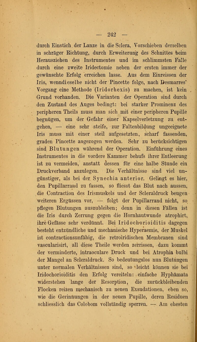 durch Einstich. der Lanze in die Sclera, Vorschieben derselben in schräger Richtung, durch Erweiterung des Schnittes beim Herausziehen des Instrumentes und im schlimmsten Falle durch eine zweite Irideetomie neben der ersten immer der gewünschte Erfolg erreichen lasse. Aus dem Einreissen der Iris, wenndieselbe nicht der Pincette folge, nach Desmarres' Vorgang eine Methode (Iridorhexis) zu machen, ist kein Grund vorhanden. Die Varianten der Operation sind durch den Zustand des Auges bedingt: bei starker Prominenz des peripheren Theils muss man sich mit einer peripheren Pupille begnügen, um der Gefahr einer Kapselverletzung zu ent- gehen, — eine sehr steife, zur Faltenbildung ungeeignete Iris muss mit einer steil aufgesetzten, scharf fassenden, graden Pincette angezogen werden. Sehr zu berücksichtigen sind Blutungen während der Operation. Einführung eines Instrumentes in die vordere Kammer behufs ihrer Entleerung ist zu vermeiden, anstatt dessen für eine halbe Stunde ein Druckverband anzulegen. Die Verhältnisse sind viel un- günstiger, als bei der. Synechia anterior. Gelingt es hier, den Pupillarrand zu fassen, so fliesst das Blut nach aussen, die Contraction des Irismuskels und der Scleraldruck beugen weiteren Ergüssen vor, — folgt der Pupillarrand nicht, so pflegen Blutungen auszubleiben; denn in diesen Fällen ist die Iris durch Zerrung gegen die Hornhautwunde atrophirt, ihreGefässe sehr verdünnt. Bei Iridoch-orioiditis dagegen besteht entzündliche und mechanische Hyperaemie, der Muskel ist contractionsunfähig, die retroiridischen Membranen sind vascularisirt, all diese Theile werden zerrissen, dazu kommt der verminderte, intraoculare Druck und bei Atrophia bulbi der Mangel an Scleraldruck. So bedeutungslos nun Blutungen unter normalen Verhältnissen sind, so -leicht können sie bei Iridochorioiditis den Erfolg vereiteln: einfache Hyphämata widerstehen lange der Resorption, die zurückbleibenden Flocken reizen mechanisch zu neuen Exsudationen, eben so, wie die Gerinnungen in der neuen Pupille, deren Residuen schliesslich das Colobom vollständig sperren. — Am ehesten