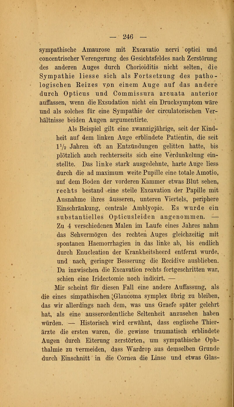 sympathische Amaurose mit Excavatio nervi optici und concentrischer Verengerung des Gesichtsfeldes nach Zerstörung des anderen Auges durch Chorioiditis nicht selten, die Sympathie liesse sich als Fortsetzung des patho-' logischen Eeizes v.on einem Auge auf das andere durch Opticus und Commissura arcuata anterior auffassen, wenn die Exsudation nicht ein Drucksymptom wäre und als solches für eine Sympathie der circulatorischen Ver- hältnisse beiden Augen argumentirte. Als Beispiel gilt eine zwanzigjährige, seit der Kind- heit auf dem linken Auge erblindete Patientin, die seit IV2 Jahren oft an Entzündungen gelitten hatte, bis plötzlich auch rechterseits sich eine Verdunkelung ein- stellte. Das linke stark ausgedehnte, harte Auge liess durch die ad maximum weite Pupille eine totale Amotio, auf dem Boden der vorderen Kammer etwas Blut sehen, rechts bestand eine steile Excavation der Papille mit Ausnahme ihres äusseren, unteren Viertels, periphere Einschränkung, centrale Amblyopie. Es wurde ein substantielles Opticusleiden angenommen. — Zu 4 verschiedenen Malen im Laufe eines Jahres nahm das Sehvermögen des rechten Auges gleichzeitig mit spontanen Haemorrhagien in das linke ab, bis endlich durch Enucleation der Krankheitsheerd entfernt wurde, und nach, geringer Besserung die Recidive ausblieben. Da inzwischen die Excavation rechts fortgeschritten war, schien eine Iridectomie noch indicirt. — Mir scheint für diesen Fall eine andere Auffassung, als die eines simpathischen ^Glaucoma symplex übrig zu bleiben, das wir allerdings nach dem, was uns Graefe später gelehrt hat, als eine ausserordentliche Seltenheit anzusehen haben würden. — Historisch wird erwähnt, dass englische Thier- ärzte die ersten waren, die. gewisse traumatisch erblindete Augen durch Eiterung zerstörten, um sympathische Oph- thalmie zu vermeiden, dass Wardrop aus demselben Grunde durch Einschnitt in die Cornea die Linse und etwas Glas-