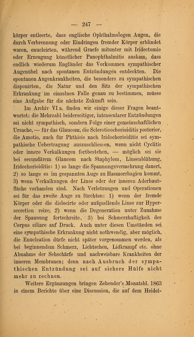 körper entleerte, dass englische Ophthalmologen Augen,, die durch Verbrennung oder Eindringen fremder Körper erblindet waren, enucleirten, während Graefe mitunter mit Iridectomie oder Erzeugung künstlicher Panophthalmitis auskam, dass endlich wiederum Engländer das Vorkommen sympathischer Augenübel nach spontanen Entzündungen entdeckten. Die spontanen Augenkrankheiten, die besonders zu sympathischen disponirten, die Natur und den Sitz der sympathischen Erkrankung' im einzelnen Falle genau zu bestimmen, müsse eine Aufgabe für die nächste Zukunft sein. Im Archiv Via. finden wir einige dieser Fragen beant- wortet: die Mehrzahl beiderseitiger, intraocularer Entzündungen sei nicht sympathisch, sondern Folge einer gemeinschaftlichen Ursache, — für das Glaucom, die Scleroticochorioiditis posterior, die Amotio, auch für Phthisis nach Iridochorioiditis sei sym- pathische Uebertragung auszuschliessen, wenn nicht Cyclitis oder innere Verkalkungen fortbestehen, — möglich sei sie bei secundärem Glaucom nach Staphylom, Linsenblähung, Iridochorioiditis: 1) so lange die Spannungsvermehrung dauert, 2) so lange es im gespannten Auge zu Haemorrhagien kommt, 3) wenn Verkalkungen der Linse oder der inneren Aderhaut- fläche vorhanden sind. Nach Verletzungen und Operationen sei für das zweite Auge zu fürchten: 1) wenn der fremde Körper oder die dislocirte oder aufquellende Linse zur Hyper- secretion reize, 2) wenn die Degeneration unter Zunahme der Spannung fortschreite, 3) bei Schmerzhaftigkeit des Corpus ciliare auf Druck. Auch unter diesen Umständen sei. eine sympathische Erkrankung nicht nothwendig, aber möglich, die Enucleation dürfe nicht später vorgenommen werden, als bei beginnendem Schmerz, Lichtscheu, Lidkrampf etc. ohne Abnahme der Sehschärfe und nachweisbare Krankheiten der inneren Membranen; denn nach Ausbruch der sympa- thischen Entzündung sei auf sichere Hülfe nicht mehr zu rechnen. Weitere Ergänzungen bringen Zehender's Monatsbl. 1863 in einem Berichte über eine Discussion, die auf dem Heidel-