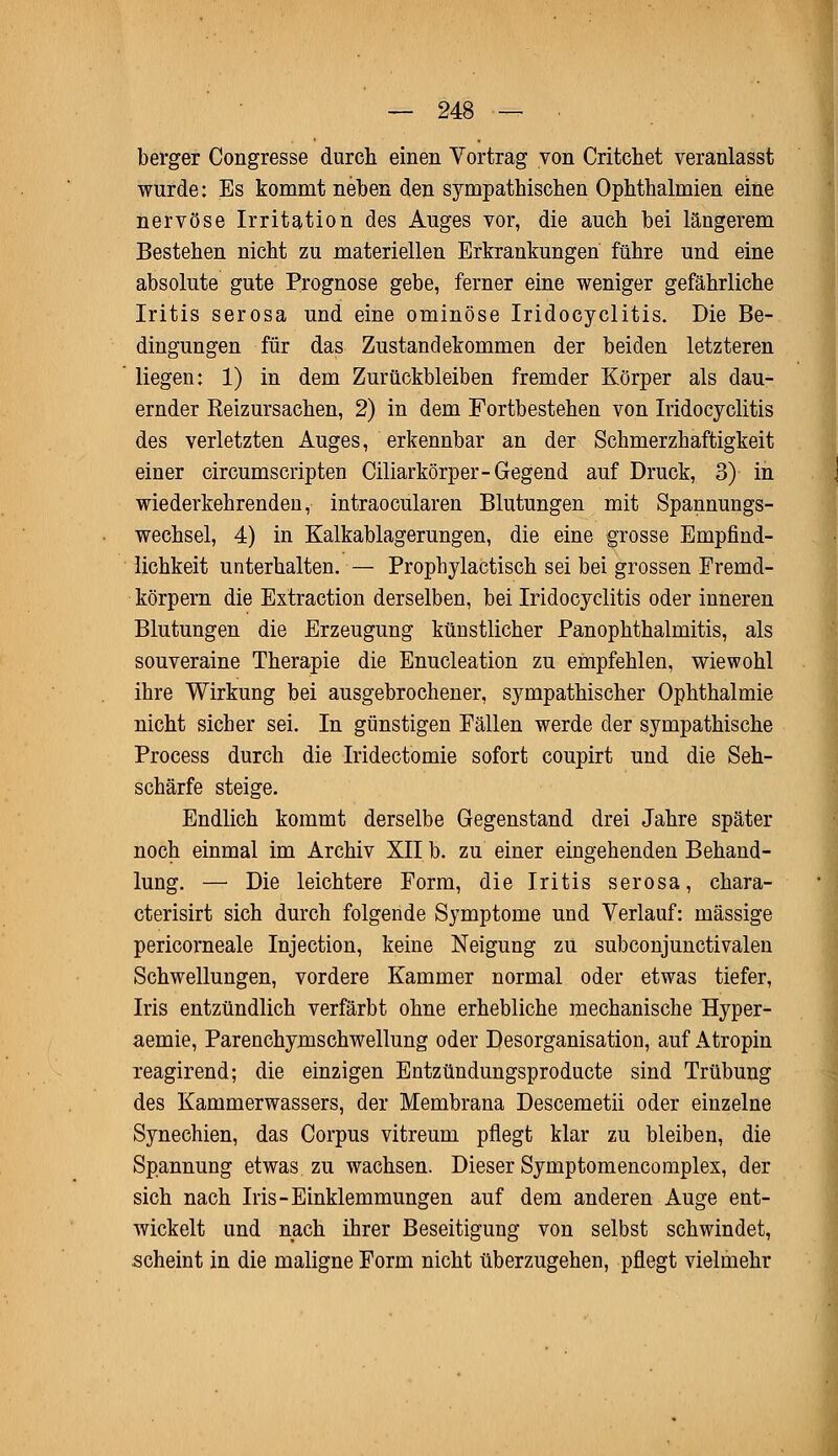 berger Congresse durch einen Vortrag von Critchet veranlasst wurde: Es kommt neben den sympathischen Ophthalmien eine nervöse Irritation des Auges vor, die auch bei längerem Bestehen nicht zu materiellen Erkrankungen führe und eine absolute gute Prognose gebe, ferner eine weniger gefährliche Iritis serosa und eine ominöse Iridocyclitis. Die Be- dingungen für das Zustandekommen der beiden letzteren liegen: 1) in dem Zurückbleiben fremder Körper als dau- ernder Reizursachen, 2) in dem Fortbestehen von Iridocyclitis des verletzten Auges, erkennbar an der Schmerzhaftigkeit einer circumscripten Ciliarkörper-Gegend auf Druck, 3) in wiederkehrenden, intraocularen Blutungen mit Spannungs- wechsel, 4) in Kalkablagerungen, die eine grosse Empfind- lichkeit unterhalten. — Prophylactisch sei bei grossen Fremd- körpern die Estraction derselben, bei Iridocyclitis oder inneren Blutungen die Erzeugung künstlicher PanOphthalmitis, als souveraine Therapie die Enucleation zu empfehlen, wiewohl ihre Wirkung bei ausgebrochener, sympathischer Ophthalmie nicht sieber sei. In günstigen Eällen werde der sympathische Process durch die Iridectomie sofort coupirt und die Seh- schärfe steige. Endlich kommt derselbe Gegenstand drei Jahre später noch einmal im Archiv XII b. zu einer eingehenden Behand- lung. — Die leichtere Form, die Iritis serosa, chara- cterisirt sich durch folgende Symptome und Verlauf: massige pericorneale Injection, keine Neigung zu subconjunctivalen Schwellungen, vordere Kammer normal oder etwas tiefer, Iris entzündlich verfärbt ohne erhebliche mechanische Hyper- aemie, Parenchymschwellung oder Desorganisation, auf Atropin reagirend; die einzigen Entzündungsproducte sind Trübung des Kammerwassers, der Membrana Descemetii oder einzelne Synechien, das Corpus vitreum pflegt klar zu bleiben, die Spannung etwas zu wachsen. Dieser Symptomencomplex, der sich nach Iris-Einklemmungen auf dem anderen Auge ent- wickelt und nach ihrer Beseitigung von selbst schwindet, scheint in die maligne Form nicht überzugehen, pflegt vielmehr