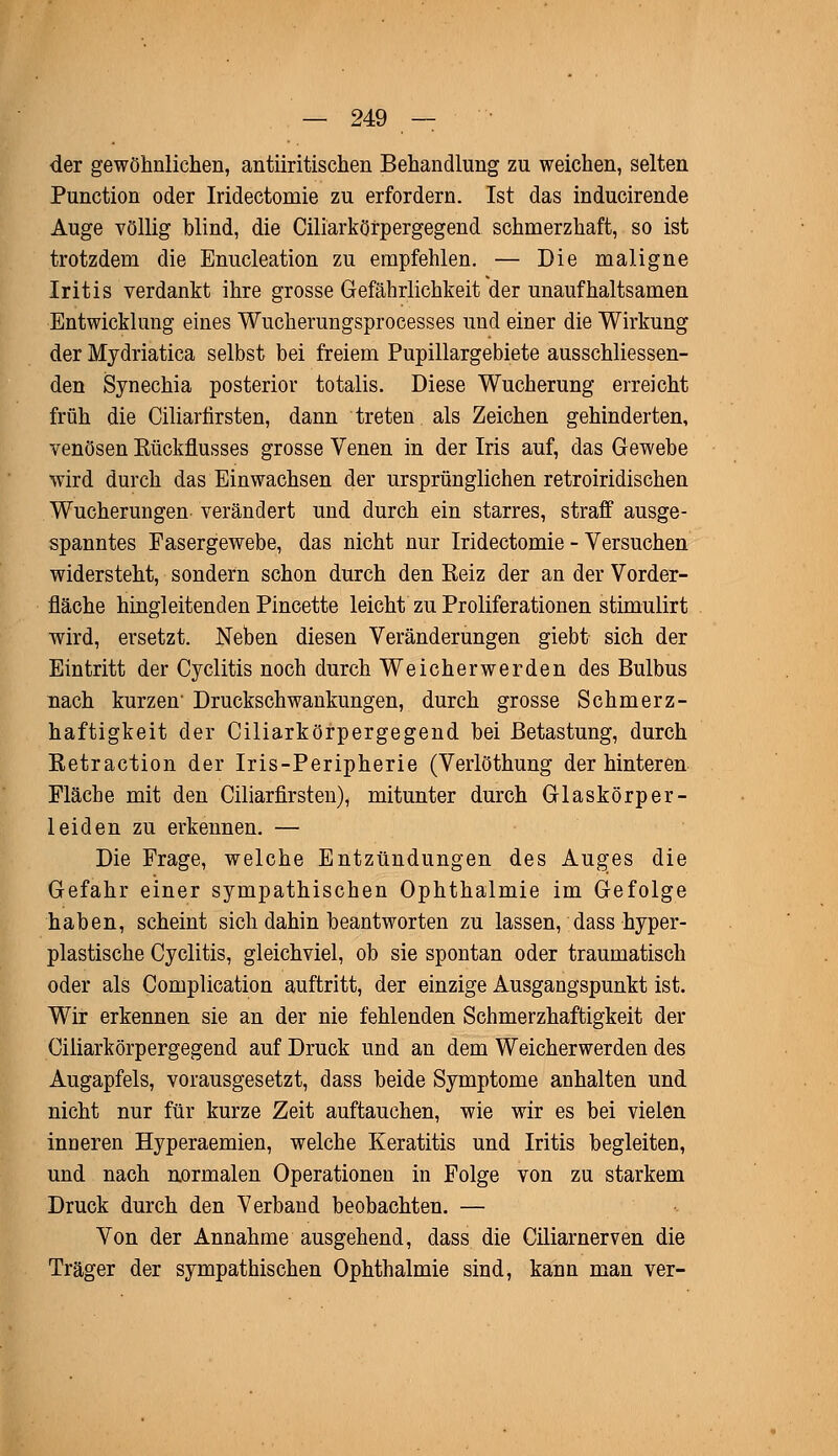 der gewöhnlichen, antiiritischen Behandlung zu weichen, selten Punction oder Iridectomie zu erfordern. Ist das inducirende Auge völlig blind, die Ciliarkörpergegend schmerzhaft, so ist trotzdem die Enucleation zu empfehlen. — Die maligne Iritis verdankt ihre grosse Gefährlichkeit der unaufhaltsamen Entwicklung eines Wucherungsprocesses und einer die Wirkung der Mydriatica selbst bei freiem Pupillargebiete ausschliessen- den Synechia posterior totalis. Diese Wucherung erreicht früh die Ciliarfirsten, dann treten als Zeichen gehinderten, venösen Bückflusses grosse Venen in der Iris auf, das Gewebe wird durch das Einwachsen der ursprünglichen retroiridischen Wucherungen verändert und durch ein starres, straff ausge- spanntes Fasergewebe, das nicht nur Iridectomie - Versuchen widersteht, sondern schon durch den Reiz der an der Vorder- fläche hingleitenden Pincette leicht zu Proliferationen stimulirt wird, ersetzt. Neben diesen Veränderungen giebt sich der Eintritt der Cyclitis noch durch Weicherwerden des Bulbus nach kurzen' Druckschwankungen, durch grosse Schmerz- haftigkeit der Ciliarkörpergegend bei Betastung, durch Retraction der Iris-Peripherie (Verlöthung der hinteren Fläche mit den Ciliarfirsten), mitunter durch Glaskörper- leiden zu erkennen. — Die Frage, welche Entzündungen des Auges die Gefahr einer sympathischen Ophthalmie im Gefolge haben, scheint sich dahin beantworten zu lassen, dass hyper- plastische Cyclitis, gleichviel, ob sie spontan oder traumatisch oder als Complication auftritt, der einzige Ausgangspunkt ist. Wir erkennen sie an der nie fehlenden Schmerzhaftigkeit der Ciliarkörpergegend auf Druck und an dem Weicherwerden des Augapfels, vorausgesetzt, dass beide Symptome anhalten und nicht nur für kurze Zeit auftauchen, wie wir es bei vielen inüeren Hyperaemien, welche Keratitis und Iritis begleiten, und nach normalen Operationen in Folge von zu starkem Druck durch den Verband beobachten. — Von der Annahme ausgehend, dass die Ciliarnerven die Träger der sympathischen Ophthalmie sind, kann man ver-