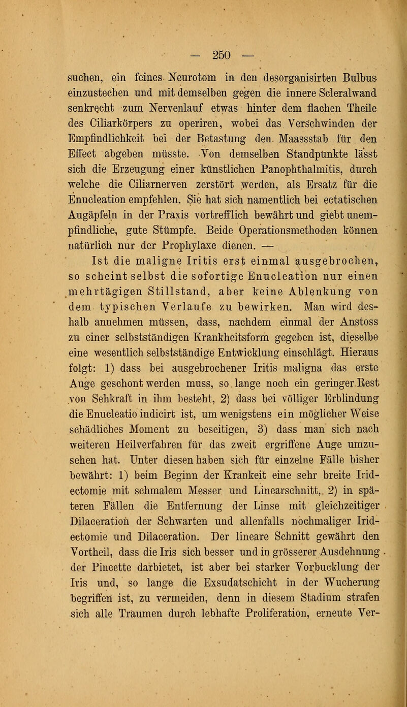 suchen, ein feines Neurotom in den desorganisirten Bulbus einzustechen und mit demselben gegen die innere Scleralwand senkrecht zum Nervenlauf etwas hinter dem flachen Theile des Ciliarkörpers zu operiren, wobei das Verschwinden der Empfindlichkeit bei der Betastung den. Maassstab für den Effect abgeben müsste. Von demselben Standpunkte lässt sich die Erzeugung einer künstlichen PanOphthalmitis, durch welche die Ciliarnerven zerstört werden, als Ersatz für die Enucleation empfehlen. Sie hat sich namentlich bei ectatischen Augäpfeln in der Praxis vortrefflich bewährt und giebt unem- pfindliche, gute Stümpfe. Beide Operationsmethoden können natürlich nur der Prophylaxe dienen. — Ist die maligne Iritis erst einmal ausgebrochen, so scheint selbst die sofortige Enucleation nur einen mehrtägigen Stillstand, aber keine Ablenkung von dem typischen Verlaufe zu bewirken. Man wird des- halb annehmen müssen, dass, nachdem einmal der Anstoss zu einer selbstständigen Krankheitsform gegeben ist, dieselbe eine wesentlich selbstständige Entwicklung einschlägt. Hieraus folgt: 1) dass bei ausgebrochener Iritis maligna das erste Auge geschont werden muss, so lange noch ein geringer.Eest von Sehkraft in ihm besteht, 2) dass bei völliger Erblindung die Enucleatio indicirt ist, um wenigstens ein möglicher Weise schädliches Moment zu beseitigen, 3) dass man sich nach weiteren Heilverfahren für das zweit ergriffene Auge umzu- sehen hat. Unter diesen haben sich für einzelne Fälle bisher bewährt: 1) beim Beginn der Krankeit eine sehr breite Irid- ectomie mit schmalem Messer und Linearschnitt,. 2) in spä- teren Fällen die Entfernung der Linse mit gleichzeitiger Dilaceration der Schwarten und allenfalls nochmaliger Irid- ectomie und Dilaceration. Der lineare Schnitt gewährt den Vortheil, dass die Iris sich besser und in grösserer Ausdehnung der Pincette darbietet, ist aber bei starker Vorbucklung der Iris und, so lange die Exsudatschicht in der Wucherung begriffen ist, zu vermeiden, denn in diesem Stadium strafen sich alle Traumen durch lebhafte Proliferation, erneute Ver-