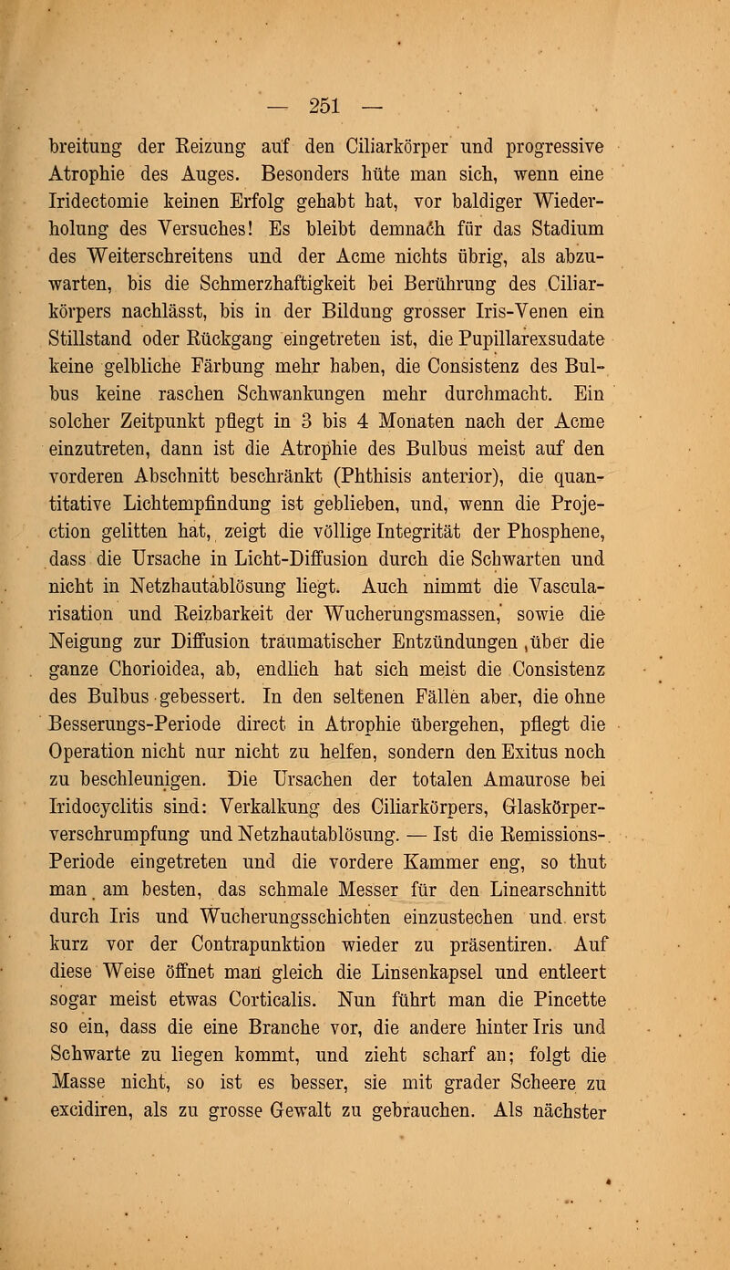 breitung der Reizung auf den Ciliarkörper und progressive Atrophie des Auges. Besonders hüte man sich, wenn eine Irideetoniie keinen Erfolg gehabt hat, vor baldiger Wieder- holung des Versuches! Es bleibt demnach für das Stadium des Weiterschreitens und der Acme nichts übrig, als abzu- warten, bis die Schmerzhaftigkeit bei Berührung des Ciliar- körpers nachlässt, bis in der Bildung grosser Iris-Venen ein Stillstand oder Rückgang eingetreten ist, die Pupillarexsudate keine gelbliche Färbung mehr haben, die Consistenz des Bul- bus keine raschen Schwankungen mehr durchmacht. Ein solcher Zeitpunkt pflegt in 3 bis 4 Monaten nach der Acme einzutreten, dann ist die Atrophie des Bulbus meist auf den vorderen Abschnitt beschränkt (Phthisis anterior), die quan- titative Lichtempfindung ist geblieben, und, wenn die Proje- ction gelitten hat, zeigt die völlige Integrität der Phosphene, dass die Ursache in Licht-Diffusion durch die Schwarten und nicht in Netzhautablösung liegt. Auch nimmt die Vascula- risation und Reizbarkeit der Wucherungsmassen,' sowie die Neigung zur Diffusion traumatischer Entzündungen ,über die ganze Chorioidea, ab, endlieh hat sich meist die Consistenz des Bulbus gebessert. In den seltenen Fällen aber, die ohne Besserungs-Periode direct in Atrophie übergehen, pflegt die Operation nicht nur nicht zu helfen, sondern den Exitus noch zu beschleunigen. Die Ursachen der totalen Amaurose bei Iridocyclitis sind: Verkalkung des Giliarkörpers, Grlaskörper- verschrumpfung und Netzhautablösung. — Ist die Remissions- Periode eingetreten und die vordere Kammer eng, so thut man t am besten, das schmale Messer für den Linearschnitt durch Iris und Wucherungsschichten einzustechen und. erst kurz vor der Contrapunktion wieder zu präsentiren. Auf diese Weise öffnet man gleich die Linsenkapsel und entleert sogar meist etwas Corticalis. Nun führt man die Pincette so ein, dass die eine Branche vor, die andere hinter Iris und Schwarte zu liegen kommt, und zieht scharf an; folgt die Masse nicht, so ist es besser, sie mit grader Scheere zu excidiren, als zu grosse Gewalt zu gebrauchen. Als nächster