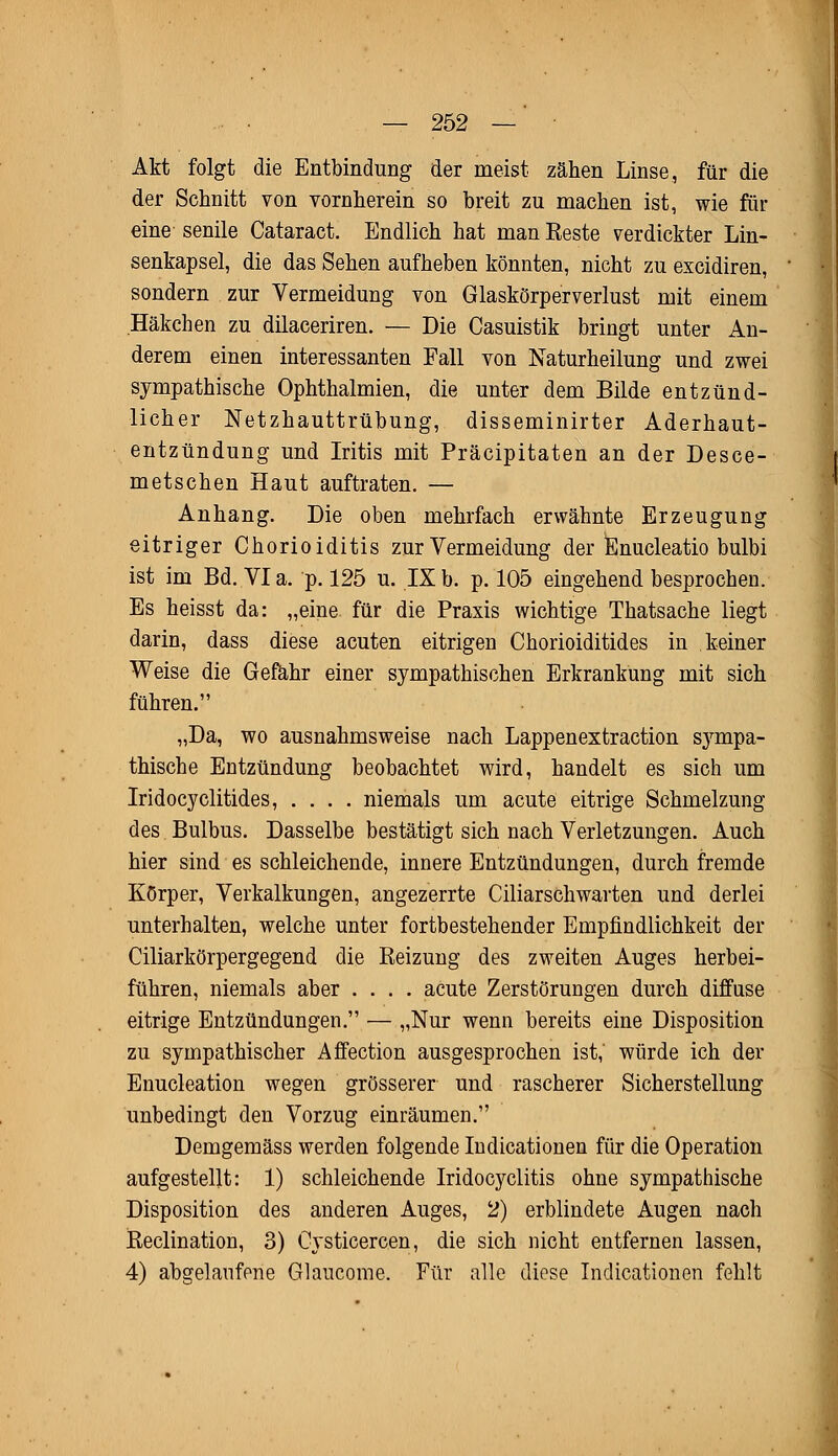 Akt folgt die Entbindung der meist zähen Linse, für die der Schnitt von vornherein so breit zu machen ist, wie für eine senile Cataract. Endlich hat man Eeste verdickter Lin- senkapsel, die das Sehen aufheben könnten, nicht zu excidiren, sondern zur Vermeidung von Glaskörperverlust mit einem Häkchen zu dilaceriren. — Die Casuistik bringt unter An- derem einen interessanten Fall von Naturheilung und zwei sympathische Ophthalmien, die unter dem Bilde entzünd- licher Netzhauttrübung, disseminirter Aderhaut- entzündung und Iritis mit Präcipitaten an der Desce- metschen Haut auftraten. — Anhang. Die oben mehrfach erwähnte Erzeugung eitriger Chorioiditis zur Vermeidung der Enucleatio bulbi ist im Bd. Via. p. 125 u. IXb. p. 105 eingehend besprochen. Es heisst da: „eine, für die Praxis wichtige Thatsache liegt darin, dass diese acuten eitrigen Chorioiditides in keiner Weise die Gefahr einer sympathischen Erkrankung mit sich führen. „Da, wo ausnahmsweise nach Lappenextraction sympa- thische Entzündung beobachtet wird, handelt es sich um Iridocyclitides, .... niemals um acute eitrige Schmelzung des Bulbus. Dasselbe bestätigt sich nach Verletzungen. Auch hier sind es schleichende, innere Entzündungen, durch fremde Körper, Verkalkungen, angezerrte Ciliarschwarten und derlei unterhalten, welche unter fortbestehender Empfindlichkeit der Ciliarkörpergegend die Keizung des zweiten Auges herbei- führen, niemals aber .... acute Zerstörungen durch diffuse eitrige Entzündungen. — „Nur wenn bereits eine Disposition zu sympathischer Affection ausgesprochen ist, würde ich der Enucleation wegen grösserer und rascherer Sicherstellung unbedingt den Vorzug einräumen. Demgemäss werden folgende Indicationen für die Operation aufgestellt: 1) schleichende Iridocyclitis ohne sympathische Disposition des anderen Auges, 2) erblindete Augen nach iteclination, 3) Cysticercen, die sich nicht entfernen lassen, 4) abgelaufene Glaucome. Für alle diese Indicationen fehlt