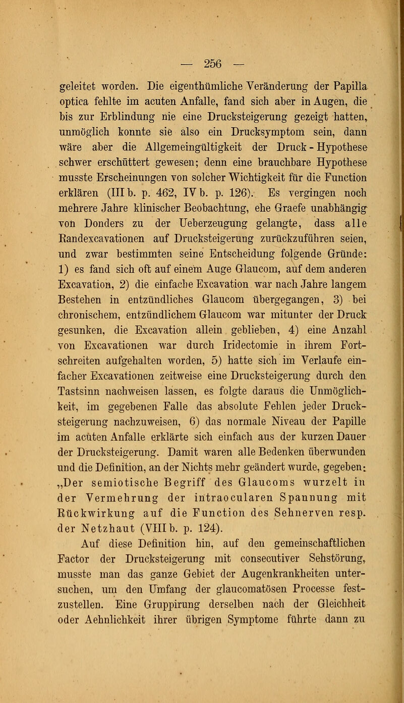 geleitet worden. Die eigenthümliche Veränderung der Papilla optica fehlte im acuten Anfalle, fand sich aber in Augen, die bis zur Erblindung nie eine Drucksteigerung gezeigt hatten^ unmöglich konnte sie also ein Drucksjmptom sein, dann wäre aber die Allgemeingültigkeit der Druck - Hypothese schwer erschüttert gewesen; denn eine brauchbare Hypothese musste Erscheinungen von solcher Wichtigkeit für die Function erklären (III b. p. 462, IV b. p. 126). Es vergingen noch mehrere Jahre klinischer Beobachtung, ehe Graefe unabhängig von Donders zu der Ueberzeugung gelangte, dass alle Randexcavationen auf Drucksteigerung zurückzuführen seien, und zwar bestimmten seine Entscheidung folgende Gründe: 1) es fand sich oft auf einem Auge Glaucom, auf dem anderen Excavation, 2) die einfache Excavation war nach Jahre langem Bestehen in entzündliches Glaucom übergegangen, 3) bei chronischem, entzündlichem Glaucom war mitunter der Druck gesunken, die Excavation allein geblieben, 4) eine Anzahl von Excavationen war durch Iridectomie in ihrem Fort- schreiten aufgehalten worden, 5) hatte sich im Verlaufe ein- facher Excavationen zeitweise eine Drucksteigerung durch den Tastsinn nachweisen lassen, es folgte daraus die Unmöglich- keit, im gegebenen Falle das absolute Fehlen jeder Druck- steigerung nachzuweisen, 6) das normale Niveau der Papille im acuten Anfalle erklärte sich einfach aus der kurzen Dauer der Drucksteigerung. Damit waren alle Bedenken überwunden und die Definition, an der Nichts mehr geändert wurde, gegeben; „Der semiotische Begriff des Glaucoms wurzelt in der Vermehrung der intraocularen Spannung mit Rückwirkung auf die Function des Sehnerven resp. der Netzhaut (VIIIb. p. 124). Auf diese Definition hin, auf den gemeinschaftlichen Factor der Drucksteigerung mit consecutiver Sehstörung, musste man das ganze Gebiet der Augenkrankheiten unter- suchen, um den Umfang der glaucomatösen Processe fest- zustellen. Eine Gruppirung derselben nach der Gleichheit oder Aehnlichkeit ihrer übrigen Symptome führte dann zu