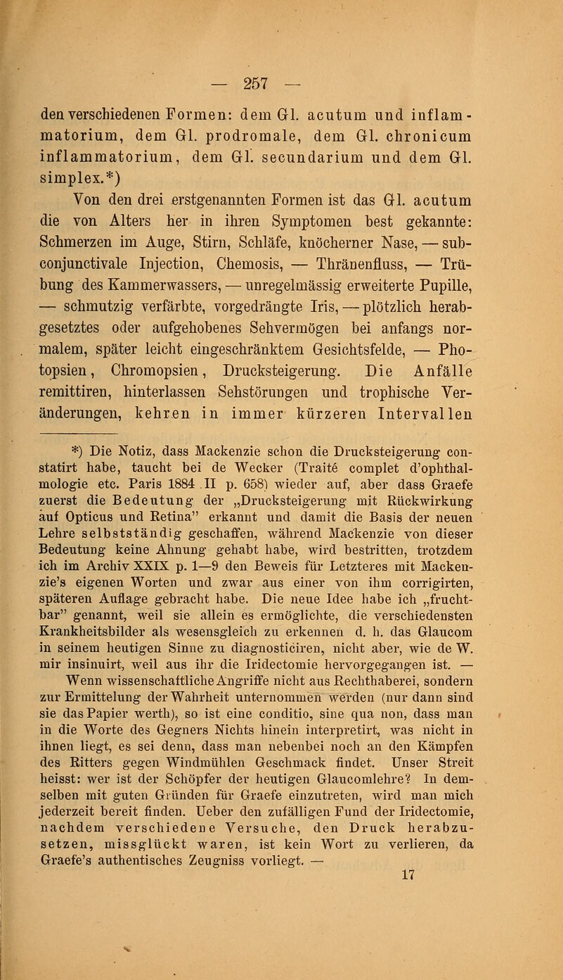 den verschiedenen Formen: dem Gl. acutum und inflam- matorium, dem Gl. prodromale, dem Gl. chronicum inflammatorium, dem GL secundarium und dem Gl. simplex.*) Von den drei erstgenannten Formen ist das Gl. acutum die von Alters her in ihren Symptomen best gekannte: Schmerzen im Auge, Stirn, Schläfe, knöcherner Nase, — sub- conjunctivale Injection, Chemosis, — Thränenfluss, — Trü- bung des Kammerwassers, — unregelmässig erweiterte Pupille, — schmutzig verfärbte, vorgedrängte Iris, — plötzlich herab- gesetztes oder aufgehobenes Sehvermögen bei anfangs nor- malem, später leicht eingeschränktem Gesichtsfelde, — Pho- topsien, Chromopsien, Drucksteigerung. Die Anfälle remittiren, hinterlassen Sehstörungen und trophische Ver- änderungen, kehren in immer kürzeren Intervallen *) Die Notiz, dass Mackenzie schon die Drucksteigerung con- statirt habe, taucht bei de Wecker (Traite complet d'ophthal- mologie etc. Paris 1884 II p. 658) wieder auf, aber dass Graefe zuerst die Bedeutung der „Drucksteigerung mit Rückwirkung auf Opticus und Retina erkannt und damit die Basis der neuen Lehre selbstständig geschaffen, während Mackenzie von dieser Bedeutung keine Ahnung gehabt habe, wird bestritten, trotzdem ich im Archiv XXIX p. 1—9 den Beweis für Letzteres mit Macken- zie's eigenen Worten und zwar aus einer von ihm corrigirten, späteren Auflage gebracht habe. Die neue Idee habe ich „frucht- bar genannt, weil sie allein es ermöglichte, die verschiedensten Krankheitsbilder als wesensgleich zu erkennen cl. h. das Glaucom in seinem heutigen Sinne zu diagnosticiren, nicht aber, wie de W. mir insinuirt, weil aus ihr die Iridectomie hervorgegangen ist. — Wenn wissenschaftliche Angriffe nicht aus Rechthaberei, sondern zur Ermittelung der Wahrheit unternommen werden (nur dann sind sie das Papier werth), so ist eine conditio, sine qua non, dass man in die Worte des Gegners Nichts hinein interpretirt, was nicht in ihnen liegt, es sei denn, dass man nebenbei noch an den Kämpfen des Ritters gegen Windmühlen Geschmack findet. Unser Streit heisst: wer ist der Schöpfer der heutigen Glaucomlehre? In dem- selben mit guten Gründen für Graefe einzutreten, wird man mich jederzeit bereit finden. Ueber den zufälligen Fund der Iridectomie, nachdem verschiedene Versuche, den Druck herabzu- setzen, missglückt waren, ist kein Wort zu verlieren, da Graefe's authentisches Zeugniss vorliegt. — 17