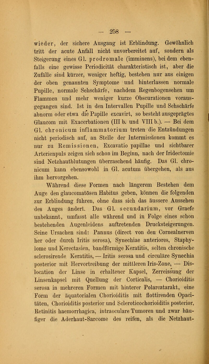 wieder, der sichere Ausgang ist Erblindung. Gewöhnlich tritt der acute Anfall nicht unvorbereitet auf, sondern als Steigerung eines GL prodromale (imminens), bei dem eben- falls eine gewisse Periodicität charakteristisch ist, aber die Zufälle sind kürzer, weniger heftig, bestehen nur aus einigen der oben genannten Symptome und hinterlassen normale Pupille, normale Sehschärfe, nachdem Regenbogensehen um Flammen und mehr weniger kurze Obscurationen voraus- gegangen sind. Ist in den Intervallen Pupille und Sehschärfe abnorm oder etwa die Papille excavirt, so besteht ausgeprägtes Glaucom mit Exacerbationen (III b. und VIII b.). — Bei dem Gl. chronicum inflammatorium treten die Entzündungen nicht periodisch auf, an Stelle der Intermissionen kommt es nur zu Kemissionen, Excavatio papillae und sichtbarer Arterienpuls zeigen sich schon im Beginn, nach der Iridectomie sind Netzhautblutungen überraschend häufig. Das Gl. chro- nicum kann ebensowohl in Gl. acutum übergehen, als aus ihm hervorgehen. Während diese Formen nach längerem Bestehen dem Auge den glaucomatösen Habitus geben, können die folgenden zur Erblindung führen, ohne dass sich das äussere Aussehen des Auges ändert. Das Gl. secundarium, vor Graefe unbekannt, umfasst alle während und in Folge eines schon bestehenden Augenleidens auftretenden Drucksteigerungen. Seine Ursachen sind: Pannus (direct von den Cornealnerven hier oder durch Iritis serosa), Synechiae anteriores, Staphy- lome und Kerectasien, bandförmige Keratitis, selten chronische sclerosirende Keratitis, — Iritis serosa und circuläre Synechia posterior mit Hervortreibung der mittleren Iris-Zone, — Dis- location der Linse in erhaltener Kapsel, Zerreissung der Linsenkapsel mit Quellung der Corticalis, — Chorioiditis serosa in mehreren Formen mit hinterer Polarcatarakt, eine Form der äquatorialen Chorioiditis mit flottirenden Opaci- täten, Chorioiditis posterior und Scleroticochorioiditis posterior, Retinitis haemorrhagica, intraoculare Tumoren und zwar häu- figer die Aderhaut-Sarcome des reifen, als die Netzhaut-