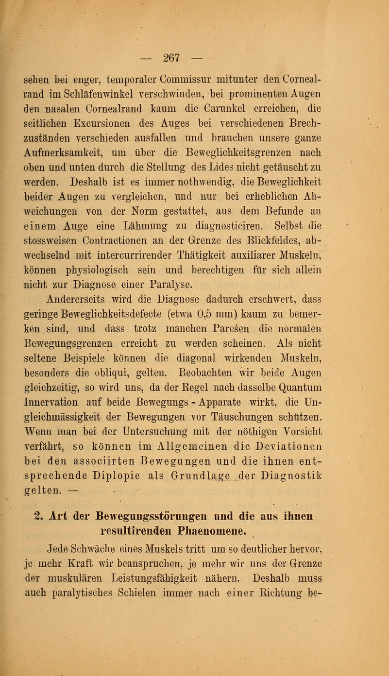 sehen bei enger, temporaler Coimnissur mitunter den Corneal- rand im Schläfenwinkel verschwinden, hei prominenten Augen den nasalen Cornealrand kaum die Carunkel erreichen, die seitlichen Exemtionen des Auges hei verschiedenen Brech- zuständen verschieden ausfallen und brauchen unsere ganze Aufmerksamkeit, um über die Beweglichkeitsgrenzen nach oben und unten durch die Stellung des Lides nicht getäuscht zu werden. Deshalb ist es immer nothvvendig, die Beweglichkeit beider Augen zu vergleichen, und nur bei erheblichen Ab- weichungen von der Norm gestattet, aus dem Befunde an einem Auge eine Lähmung zu diagnosticiren. Selbst die stossweisen Contractionen an der Grenze des Blickfeldes, ab- wechselnd mit intercurrirender Thätigkeit auxiliarer Muskeln, können physiologisch sein und berechtigen für sich allein nicht zur Diagnose einer Paralyse. Andererseits wird die Diagnose dadurch erschwert, dass geringe Beweglichkeitsdefecte (etwa 0,5 mm) kaum zu bemer- ken sind, und dass trotz manchen Paresen die normalen Bewegungsgrenzen erreicht zu werden scheinen. Als nicht seltene Beispiele können die diagonal wirkenden Muskeln, besonders die obliqui, gelten. Beobachten wir beide Augen gleichzeitig, so wird uns, da der Begel nach dasselbe Quantum Innervation auf beide Bewegungs - Apparate wirkt, die Un- gleichmässigkeit der Bewegungen vor Täuschungen schützen. Wenn man bei der Untersuchung mit der nöthigen Vorsicht verfährt, so können im Allgemeinen die Deviationen bei den assoeiirten Bewegungen und die ihnen ent- sprechende Diplopie als Grundlage der Diagnostik gelten. — 2. Art der Bewegungsstörungen und die aus ihnen resultirenden Phaenomene. Jede Schwäche eines Muskels tritt um so deutlicher hervor, je mehr Kraft wir beanspruchen, je mehr wir uns der Grenze der muskulären Leistungsfähigkeit nähern. Deshalb muss auch paralytisches Schielen immer nach einer Pachtung be-
