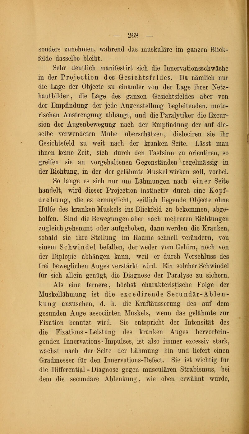 — 263 — sonders zunehmen, während das muskuläre im ganzen Blick- felde dasselbe bleibt. Sehr deutlich manifestirt sich die Innervationsschwäche in der Projection des Gesichtsfeldes. Da nämlich nur die Lage der Objecte zu einander von der Lage ihrer Netz- hautbilder, die Lage des ganzen Gesichtsfeldes aber von der Empfindung der jede Augenstellung begleitenden, moto- rischen Anstrengung abhängt, und die Paralytiker die Excur- sion der Augenbewegung nach der Empfindung der auf die- selbe verwendeten Mühe überschätzen, dislociren sie ihr Gesichtsfeld zu weit nach der kranken Seite. Lässt man ihnen keine Zeit, sich durch den Tastsinn zu orientiren, so greifen sie an vorgehaltenen Gegenständen regelmässig in der Eichtung, in der der gelähmte Muskel wirken soll, vorbei. So lange es sich nur um Lähmungen nach einer Seite handelt, wird dieser Projection instinctiv durch eine Kopf- drehung, die es ermöglicht, seitlich liegende Objecte ohne Hülfe des kranken Muskels ins Blickfeld zu bekommen, abge- holfen. Sind die Bewegungen aber nach mehreren Bichtungen zugleich gehemmt oder aufgehoben, dann werden die Kranken, sobald sie ihre Stellung im Baume schnell verändern, von einem Schwindel befallen, der weder vom Gehirn, noch von der Diplopie abhängen kann, weil er durch Verschluss des frei beweglichen Auges verstärkt wird. Ein solcher Schwindel für sich allein genügt, die Diagnose der Paralyse zu sichern. Als eine fernere, höchst charakteristische Folge der Muskellähmung ist die excedirende Secundär-Ablen- kung anzusehen, d. h. die Kraftäusserung des auf dem gesunden Auge associirten Muskels, wenn das gelähmte zur Fixation benutzt wird. Sie entspricht der Intensität des die Fixations - Leistung des kranken Auges hervorbrin- genden Innervations-Impulses, ist also immer excessiv stark, wächst nach der Seite der Lähmung hin und liefert einen Gradmesser für den Innervations-Defect. Sie ist wichtig für die Differential - Diagnose gegen musculären Strabismus, bei dem die secundäre Ablenkung, wie oben erwähnt wurde,