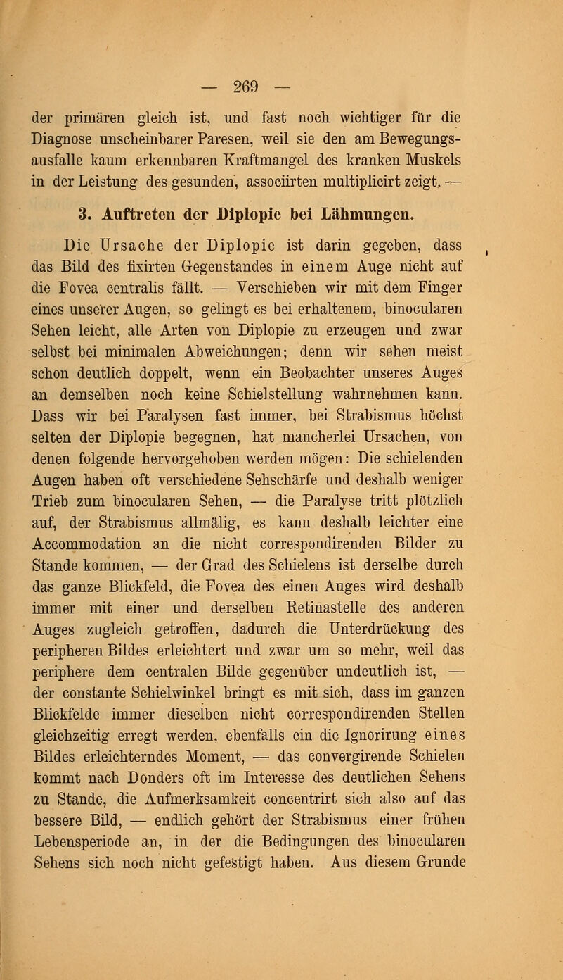der primären gleich ist, und fast noch wichtiger für die Diagnose unscheinbarer Paresen, weil sie den am Bewegungs- ausfalle kaum erkennbaren Kraftmangel des kranken Muskels in der Leistung des gesunden, associirten multiplicirt zeigt, — 3. Auftreten der Diplopie bei Lähmungen. Die Ursache der Diplopie ist darin gegeben, dass das Bild des fixirten Gegenstandes in einem Auge nicht auf die Fovea centralis fällt. — Verschieben wir mit dem Finger eines unserer Augen, so gelingt es bei erhaltenem, binocularen Sehen leicht, alle Arten von Diplopie zu erzeugen und zwar selbst bei minimalen Abweichungen; denn wir sehen meist schon deutlich doppelt, wenn ein Beobachter unseres Auges an demselben noch keine Schiel Stellung wahrnehmen kann. Dass wir bei Paralysen fast immer, bei Strabismus höchst selten der Diplopie begegnen, hat mancherlei Ursachen, von denen folgende hervorgehoben werden mögen: Die schielenden Augen haben oft verschiedene Sehschärfe und deshalb weniger Trieb zum binocularen Sehen, — die Paralyse tritt plötzlich auf, der Strabismus allmälig, es kann deshalb leichter eine Accommodation an die nicht correspondirenden Bilder zu Stande kommen, — der Grad des Schielens ist derselbe durch das ganze Blickfeld, die Fovea des einen Auges wird deshalb immer mit einer und derselben Retinastelle des anderen Auges zugleich getroffen, dadurch die Unterdrückung des peripheren Bildes erleichtert und zwar um so mehr, weil das periphere dem centralen Bilde gegenüber undeutlich ist, — der constante Schielwinkel bringt es mit sich, dass im ganzen Blickfelde immer dieselben nicht correspondirenden Stellen gleichzeitig erregt werden, ebenfalls ein die Ignorirung eines Bildes erleichterndes Moment, — das convergirende Schielen kommt nach Donders oft im Interesse des deutlichen Sehens zu Stande, die Aufmerksamkeit concentrirt sich also auf das bessere Bild, — endlich gehört der Strabismus einer frühen Lebensperiode an, in der die Bedingungen des binocularen Sehens sich noch nicht gefestigt haben. Aus diesem Grunde