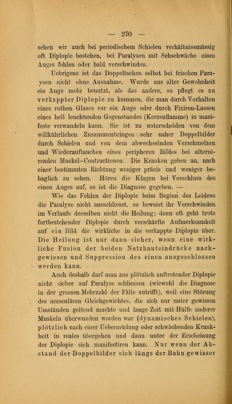 sehen wir auch bei periodischem Schielen verhältnissmässig oft Diplopie bestehen, bei Paralysen mit Sehschwäche eines Auges fehlen oder bald verschwinden. Uebrigens ist das Doppeltsehen selbst bei frischen Para- ysen nicht ohne Ausnahme. Wurde aus alter Gewohnheit ein Auge mehr benutzt, als das andere, so pflegt es zu verkappter Diplopie zu kommen, die man durch Vorhalten eines rothen Glases vor ein Auge oder durch Fixiren-Lassen eines hell leuchtenden Gegenstandes (Kerzenflamme) in mani- feste verwandeln kann. Sie ist zu unterscheiden von dem willkührlichen Zusammenbringen sehr naher Doppelbilder durch Schielen und von dem abwechselnden Verschmelzen und Wiederauftauchen eines peripheren Bildes bei alterni- renden Muskel- Contractionen. Die Kranken geben an, nach einer bestimmten Richtung weniger präcis und weniger be- haglich zu sehen. Hören die Klagen bei Verschluss des einen Auges auf, so ist die Diagnose gegeben. — Wie das Fehlen der Diplopie beim Beginn des Leidens die Paralyse nicht ausschliesst, so beweist ihr Verschwinden im Verlaufe desselben nicht die Heilung; denn' oft geht trotz fortbestehender Diplopie durch verschärfte Aufmerksamkeit auf ein Bild die wirkliche in die verkappte Diplopie über. Die Heilung ist nur dann sicher, wenn eine wirk- liche Fusion der beiden Netzhauteindrücke nach- gewiesen und Suppression des einen ausgeschlossen werden kann. Auch deshalb darf man aus plötzlich auftretender Diplopie nicht sicher auf Paralyse schliessen (wiewohl die Diagnose in der grossen Mehrzahl der Fälle zutrifft), weil eine Störung des musculären Gleichgewichtes, die sich nur unter gewissen Umständen geltend machte und lange Zeit mit Hülfe anderer Muskeln überwunden worden war (dynamisches Schielen), plötzlich nach einer Uebermüdung oder schwächenden Krank- heit in reales übergehen und dann unter der Erscheinung der Diplopie sich manifestiren kann. Nur wenn der Ab- stand der Doppelbilder sich längs der Bahn gewisser