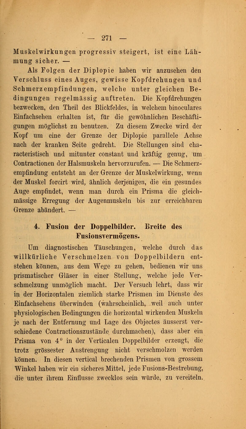 Muskelwirkungen progressiv steigert, ist eine Läh- mung sicher. — Als Folgen der Diplopie haben wir anzusehen den Verschluss eines Auges, gewisse Kopfdrehungen und Schmerzempfindungen, welche unter gleichen Be- dingungen regelmässig auftreten. Die Kopfdrehungen bezwecken, den Theil des Blickfeldes, in welchem binoculares Einfachsehen erhalten ist, für die gewöhnlichen Beschäfti- gungen möglichst zu benutzen. Zu diesem Zwecke wird der Kopf um eine der Grenze der Diplopie parallele Achse nach der kranken Seite gedreht. Die Stellungen sind cha- racteristisch und mitunter constant und kräftig genug, um Contractionen der Halsmuskeln hervorzurufen. — Die Schmerz- empfindung entsteht an der Grenze der Muskelwirkung, wenn der Muskel forcirt wird, ähnlich derjenigen, die ein gesundes Auge empfindet, wenn man durch ein Prisma die gleich- massige Erregung der Augenmuskeln bis zur erreichbaren Grenze abändert. — 4. Fusion der Doppelbilder. Breite des Fusionsyermögens. Um diagnostischen Täuschungen, welche durch das willkürliche Verschmelzen von Doppelbildern ent- stehen können, aus dem Wege zu gehen, bedienen wir uns prismatischer Gläser in einer Stellung, welche jede Ver- schmelzung unmöglich macht. Der Versuch lehrt, dass wir in der Horizontalen ziemlich starke Prismen im Dienste des Einfachsehens überwinden (wahrscheinlich, weil auch unter physiologischen Bedingungen die horizontal wirkenden Muskeln je nach der Entfernung und Lage des Objectes äusserst ver- schiedene Contractionszustände durchmachen), dass aber ein Prisma von 4° in der Verticalen Doppelbilder erzeugt, die trotz grossester Anstrengung nicht verschmolzen werden können. In diesen vertical brechenden Prismen von grossem Winkel haben wir ein sicheres Mittel, jede Fusions-Bestrebung, die unter ihrem Einflüsse zwecklos sein würde, zu vereiteln.