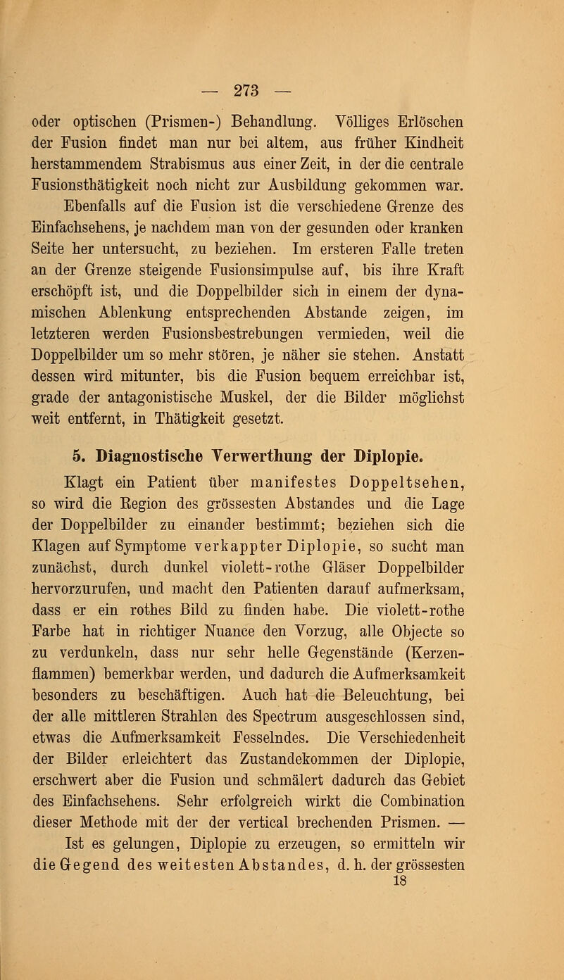 oder optischen (Prismen-) Behandlung. Völliges Erlöschen der Fusion findet man nur bei altem, aus früher Kindheit herstammendem Strabismus aus einer Zeit, in der die centrale Fusionsthätigkeit noch nicht zur Ausbildung gekommen war. Ebenfalls auf die Fusion ist die verschiedene Grenze des Einfachsehens, je nachdem man von der gesunden oder kranken Seite her untersucht, zu beziehen. Im ersteren Falle treten an der Grenze steigende Fusionsimpulse auf, bis ihre Kraft erschöpft ist, und die Doppelbilder sich in einem der dyna- mischen Ablenkung entsprechenden Abstände zeigen, im letzteren werden Fusionsbestrebungen vermieden, weil die Doppelbilder um so mehr stören, je näher sie stehen. Anstatt dessen wird mitunter, bis die Fusion bequem erreichbar ist, grade der antagonistische Muskel, der die Bilder möglichst weit entfernt, in Thätigkeit gesetzt. 5. Diagnostische Verwerthung der Diplopie. Klagt ein Patient über manifestes Doppeltsehen, so wird die Region des grossesten Abstandes und die Lage der Doppelbilder zu einander bestimmt; beziehen sich die Klagen auf Symptome verkappter Diplopie, so sucht man zunächst, durch dunkel violett-rothe Gläser Doppelbilder hervorzurufen, und macht den Patienten darauf aufmerksam, dass er ein rothes Bild zu finden habe. Die violett-rothe Farbe hat in richtiger Nuance den Vorzug, alle Objecte so zu verdunkeln, dass nur sehr helle Gegenstände (Kerzen- flammen) bemerkbar werden, und dadurch die Aufmerksamkeit besonders zu beschäftigen. Auch hat die Beleuchtung, bei der alle mittleren Strahlen des Spectrum ausgeschlossen sind, etwas die Aufmerksamkeit Fesselndes. Die Verschiedenheit der Bilder erleichtert das Zustandekommen der Diplopie, erschwert aber die Fusion und schmälert dadurch das Gebiet des Einfachsehens. Sehr erfolgreich wirkt die Combination dieser Methode mit der der vertical brechenden Prismen. — Ist es gelungen, Diplopie zu erzeugen, so ermitteln wir die Gegend des weitesten Abstandes, d. h. der grossesten 18