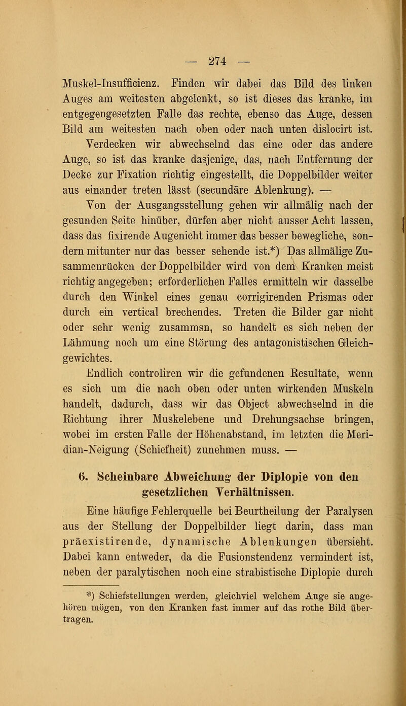 Muskel-Insufficienz. Finden wir dabei das Bild des linken Auges am weitesten abgelenkt, so ist dieses das kranke, im entgegengesetzten Falle das rechte, ebenso das Auge, dessen Bild am weitesten nach oben oder nach unten dislocirt ist. Verdecken wir abwechselnd das eine oder das andere Auge, so ist das kranke dasjenige, das, nach Entfernung der Decke zur Fixation richtig eingestellt, die Doppelbilder weiter aus einander treten lässt (secundäre Ablenkung). — Von der Ausgangsstellung gehen wir allmälig nach der gesunden Seite hinüber, dürfen aber nicht ausser Acht lassen, dass das fixirende Augenicht immer das besser bewegliche, son- dern mitunter nur das besser sehende ist.*) Das allmälige Zu- sammenrücken der Doppelbilder wird von dem Kranken meist richtig angegeben; erforderlichen Falles ermitteln wir dasselbe durch den Winkel eines genau corrigirenden Prismas oder durch ein vertical brechendes. Treten die Bilder gar nicht oder sehr wenig zusammsn, so handelt es sich neben der Lähmung noch um eine Störung des antagonistischen Gleich- gewichtes. Endlich controliren wir die gefundenen Kesultate, wenn es sich um die nach oben oder unten wirkenden Muskeln handelt, dadurch, dass wir das Object abwechselnd in die Eichtung ihrer Muskelebene und Drehungsachse bringen, wobei im ersten Falle der Höhenabstand, im letzten die Meri- dian-Neigung (Schiefheit) zunehmen muss. — 6. Scheinbare Abweichung- der Diplopie von den gesetzlichen Verhältnissen. Eine häufige Fehlerquelle bei Beurtheilung der Paralysen aus der Stellung der Doppelbilder liegt darin, dass man präexistirende, dynamische Ablenkungen übersieht. Dabei kann entweder, da die Fusionstendenz vermindert ist, neben der paralytischen noch eine strabistische Diplopie durch *) Schiefstellungen werden, gleichviel welchem Auge sie ange- hören mögen, von den Kranken fast immer auf das rothe Bild über- tragen.