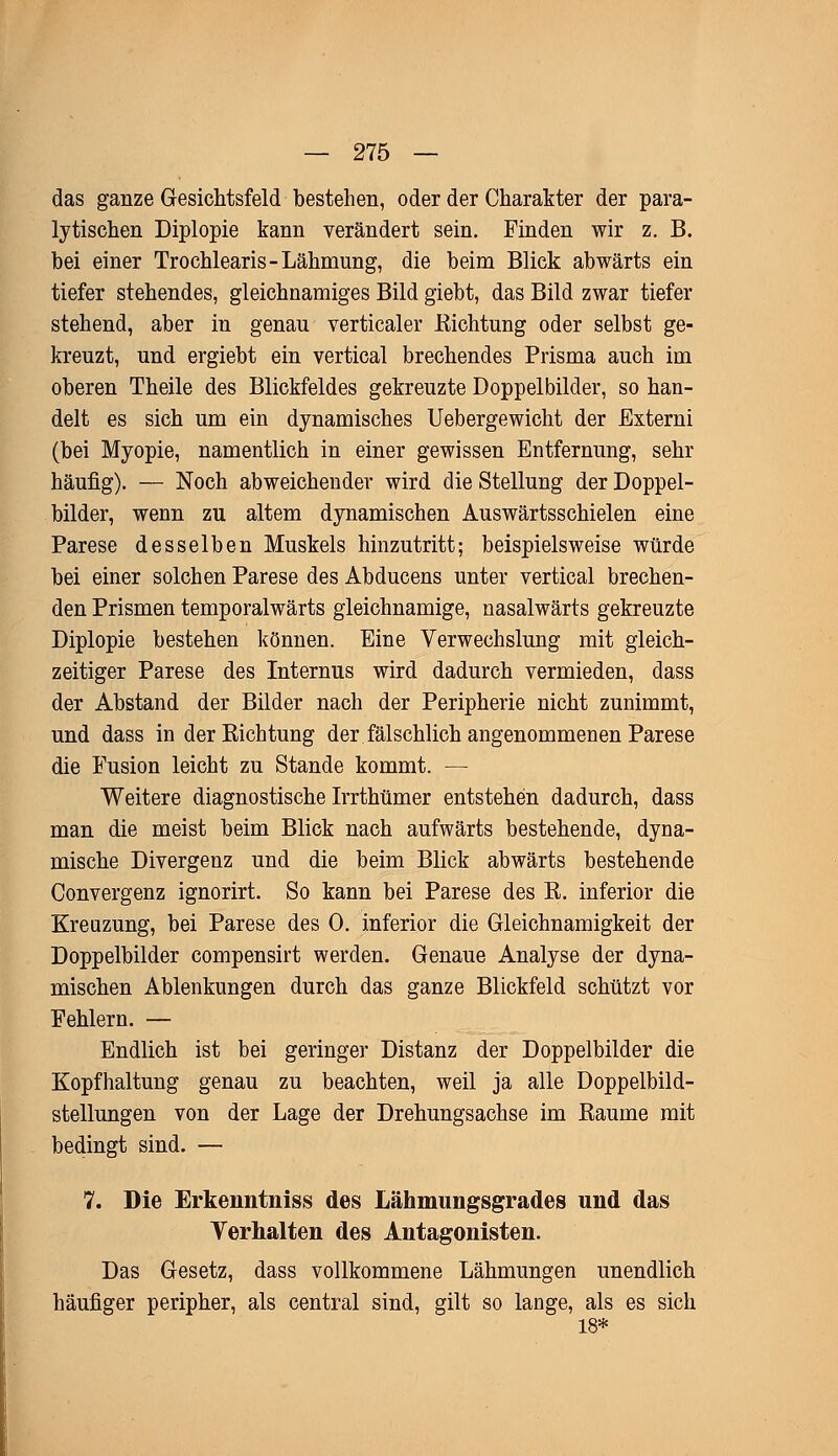 das ganze Gesichtsfeld bestehen, oder der Charakter der para- lytischen Diplopie kann verändert sein. Finden wir z. B. bei einer Trochlearis-Lähmung, die beim Blick abwärts ein tiefer stehendes, gleichnamiges Bild giebt, das Bild zwar tiefer stehend, aber in genau verticaler Richtung oder selbst ge- kreuzt, und ergiebt ein vertical brechendes Prisma auch im oberen Theile des Blickfeldes gekreuzte Doppelbilder, so han- delt es sich um ein dynamisches Uebergewicht der Externi (bei Myopie, namentlich in einer gewissen Entfernung, sehr häufig). — Noch abweichender wird die Stellung der Doppel- bilder, wenn zu altem dynamischen Auswärtsschielen eine Parese desselben Muskels hinzutritt; beispielsweise würde bei einer solchen Parese des Abducens unter vertical brechen- den Prismen temporalwärts gleichnamige, nasalwärts gekreuzte Diplopie bestehen können. Eine Verwechslung mit gleich- zeitiger Parese des Internus wird dadurch vermieden, dass der Abstand der Bilder nach der Peripherie nicht zunimmt, und dass in der Richtung der fälschlich angenommenen Parese die Fusion leicht zu Stande kommt. — Weitere diagnostische Irrthümer entstehen dadurch, dass man die meist beim Blick nach aufwärts bestehende, dyna- mische Divergenz und die beim Blick abwärts bestehende Convergenz ignorirt. So kann bei Parese des R. inferior die Kreuzung, bei Parese des 0. inferior die Gleichnamigkeit der Doppelbilder compensirt werden. Genaue Analyse der dyna- mischen Ablenkungen durch das ganze Blickfeld schützt vor Fehlern. — Endlich ist bei geringer Distanz der Doppelbilder die Kopfhaltung genau zu beachten, weil ja alle Doppelbild- stellungen von der Lage der Drehungsachse im Räume mit bedingt sind. — 7. Die Erkenntniss des Lähmungsgrades und das Verhalten des Antagonisten. Das Gesetz, dass vollkommene Lähmungen unendlich häufiger peripher, als central sind, gilt so lange, als es sich 18*