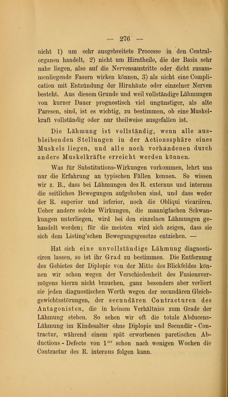 nicht 1) um sehr ausgebreitete Processe in den Central- organen handelt, 2) nicht um Hirntheile, die der Basis sehr nahe liegen, also auf die Nervensaustritte oder dicht zusam- menliegende Pasern wirken können, 3) als nicht eine Compli- cation mit Entzündung der Hirnhäute oder einzelner Nerven besteht. Aus diesem Grunde und weil vollständige Lähmungen von kurzer Dauer prognostisch viel ungünstiger, als alte Paresen, sind, ist es wichtig, zu bestimmen, ob eine Muskel- kraft vollständig oder nur theilweise ausgefallen ist. Die Lähmung ist vollständig, wenn alle aus- bleibenden Stellungen in der Actionssphäre eines Muskels liegen, und alle noch vorhandenen durch andere Muskelkräfte erreicht werden können. Was für Substitutions-Wirkungen vorkommen, lehrt uns nur die Erfahrung an typischen Fällen kennen. So wissen wir z. B., dass bei Lähmungen des R. externus und internus die seitlichen Bewegungen aufgehoben sind, und dass weder der R. superior und inferior, noch die Obliqui vicariiren. Ueber andere solche Wirkungen, die mannigfachen Schwan- kungen unterliegen, wird bei den einzelnen Lähmungen ge- handelt werden; für die meisten wird sich zeigen, dass sie sich dem Listing'schen Bewegungsgesetze entziehen. — Hat sich eine unvollständige Lähmung diagnosti- ciren lassen, so ist ihr Grad zu bestimmen. Die Entfernung des Gebietes der Diplopie von der Mitte des Blickfeldes kön- nen wir schon wegen der Verschiedenheit des Fusionsver- mögens hierzu nicht brauchen, ganz besonders aber verliert sie jeden diagnostischen Werth wegen der secundären Gleich- gewichtsstörungen, der secundären Contracturen des Antagonisten, die in keinem Verhältniss zum Grade der Lähmung stehen. So sehen wir oft die totale Abducens- Lähmung im Kindesalter ohne Diplopie und Secundär - Con- tractu^ während einem spät erworbenen paretischen Ab- ductions - Defecte von V schon nach wenigen Wochen die Contractur des R. internus folgen kann.