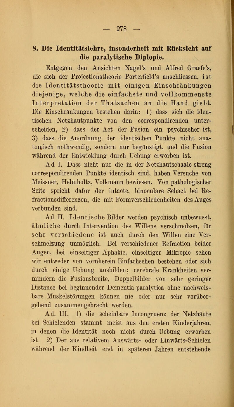 8. Die Identitätslehre, insonderheit mit Rücksicht auf die paralytische Diplopie. Entgegen den Ansichten Nagel's und Alfred Graefe's, die sich der Projectionstheorie Porterfield's anschliessen, ist die Identitätstheorie mit einigen Einschränkungen diejenige, welche die einfachste und vollkommenste Interpretation der Thatsachen an die Hand giebt. Die Einschränkungen bestehen darin: 1) dass sich die iden- tischen Netzhautpunkte von den correspondirenden unter- scheiden, 2) dass der Act der Fusion ein psychischer ist, 3) dass die Anordnung der identischen Punkte nicht ana- tomisch nothwendig, sondern nur begünstigt, und die Fusion während der Entwicklung durch Uebung erworben ist. Ad I. Dass nicht nur die in der Netzhautschaale streng correspondirenden Punkte identisch sind, haben Versuche von Meissner, Helmholtz, Volkmann bewiesen. Von pathologischer Seite spricht dafür der intacte, binoculare Sehact bei Re- fractionsdifferenzen, die mit Formverschiedenheiten des Auges verbunden sind. Ad II. Identische Bilder werden psychisch unbewusst, ähnliche durch Intervention des Willens verschmolzen, für sehr verschiedene ist auch durch den Willen eine Ver- schmelzung unmöglich. Bei verschiedener Refraction beider Augen, bei einseitiger Aphakie, einseitiger Mikropie sehen wir entweder von vornherein Einfachsehen bestehen oder sich durch einige Uebung ausbilden; cerebrale Krankheiten ver- mindern die Fusionsbreite, Doppelbilder von sehr geringer Distance bei beginnender Dementia paralytica ohne nachweis- bare Muskelstörungen können nie oder nur sehr vorüber- gehend zusammengebracht werden. Ad. III. 1) die scheinbare Incongruenz der Netzhäute bei Schielenden stammt meist aus den ersten Kinderjahren, in denen die Identität noch nicht durch Uebung erworben ist. 2) Der aus relativem Auswärts- oder Einwärts-Schielen während der Kindheit erst in späteren Jahren entstehende