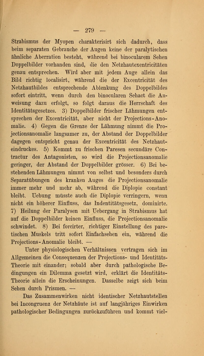 Strabismus der Myopen charakterisiert sich dadurch, dass beim separaten Gebrauche der Augen keine der paralytischen ähnliche Aberration besteht, während bei binocularem Sehen Doppelbilder vorhanden sind, die den Netzhautexentricitäten genau entsprechen. Wird aber mit jedem Auge allein das Bild richtig localisirt, während die der Excentricität des Netzhautbildes entsprechende Ablenkung des Doppelbildes sofort eintritt, wenn durch den binocularen Sehact die An- weisung dazu erfolgt, so folgt daraus die Herrschaft des Identitätsgesetzes. 3) Doppelbilder frischer Lähmungen ent- sprechen der Excentricität, aber nicht der Projections-Ano- malie. 4) Gegen die Grenze der Lähmung nimmt die Pro- jectionsanomalie langsamer zu, der Abstand der Doppelbilder dagegen entspricht genau der Excentricität des Netzhaut- eindruckes. 5) Kommt zu frischen Paresen secundäre Con- tractur des Antagonisten, so wird die Projectionsanomalie geringer, der Abstand der Doppelbilder grösser. 6) Bei be- stehenden Lähmungen nimmt von selbst und besonders durch Separatübungen des kranken Auges die Projectionsanomalie immer mehr und mehr ab, während die Diplopie constant bleibt. Uebung müsste auch die Diplopie verringern, wenn nicht ein höherer Einfluss, das Indentitätsgesetz, dominirte. 7) Heilung der Paralysen mit Uebergang in Strabismus hat auf die Doppelbilder keinen Einfluss, die Projectionsanomalie schwindet. 8) Bei forcirter, richtiger Einstellung des pare- tischen Muskels tritt sofort Einfachsehen ein, während die Projections-Anomalie bleibt. — Unter physiologischen Verhältnissen vertragen sich im Allgemeinen die Consequenzen der Projections- und Identitäts- Theorie mit einander; sobald aber durch pathologische Be- dingungen ein Dilemma gesetzt wird, erklärt die Identitäts- Theorie allein die Erscheinungen. Dasselbe zeigt sich beim Sehen durch Prismen. — Das Zusammenwirken nicht identischer Netzhautstellen bei Incongruenz der Netzhäute ist auf langjähriges Einwirken pathologischer Bedingungen zurückzuführen und kommt viel-