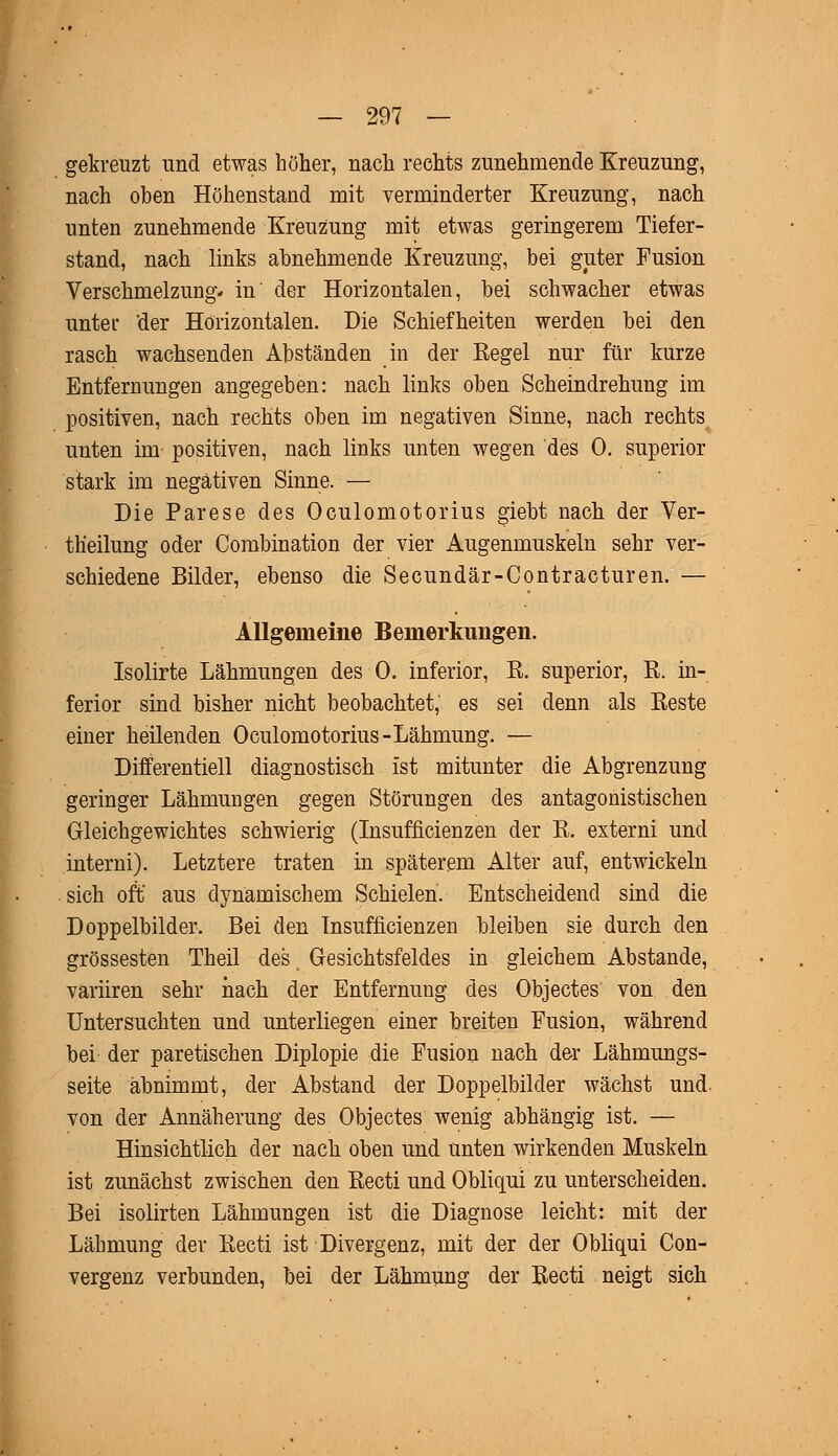 gekreuzt und etwas höher, nach rechts zunehmende Kreuzung, nach oben Höhenstand mit verminderter Kreuzung, nach unten zunehmende Kreuzung mit etwas geringerem Tiefer- stand, nach links abnehmende Kreuzung, bei guter Fusion Verschmelzung* in' der Horizontalen, bei schwacher etwas unter 'der Horizontalen. Die Schiefheiten werden bei den rasch wachsenden Abständen in der Regel nur für kurze Entfernungen angegeben: nach links oben Scheindrehung im positiven, nach rechts oben im negativen Sinne, nach rechts unten im positiven, nach links unten wegen des 0. superior stark im negativen Sinne. — Die Parese des Oculomotorius giebt nach der Ver- th'eilung oder Combination der vier Augenmuskeln sehr ver- schiedene Bilder, ebenso die Secundär-Contracturen. — AHgemeine Bemerkungen. Isolirte Lähmungen des 0. inferior, R. superior, R. in- ferior sind bisher nicht beobachtet, es sei denn als Reste einer heilenden Oculomotorius-Lähmung. — Differentiell diagnostisch ist mitunter die Abgrenzung geringer Lähmungen gegen Störungen des antagonistischen Gleichgewichtes schwierig (Insufficienzen der R. externi und interni). Letztere traten in späterem Alter auf, entwickeln sich oft' aus dynamischem Schielen. Entscheidend sind die Doppelbilder. Bei den Insufficienzen bleiben sie durch den grossesten Theil des, Gesichtsfeldes in gleichem Abstände, variiren sehr nach der Entfernuug des Objectes von den Untersuchten und unterliegen einer breiten Fusion, während bei der paretischen Diplopie die Fusion nach der Lähmungs- seite abnimmt, der Abstand der Doppelbilder wächst und von der Annäherung des Objectes wenig abhängig ist. — Hinsichtlich der nach oben und unten wirkenden Muskeln ist zunächst zwischen den Recti und Obliqui zu unterscheiden. Bei isolirten Lähmungen ist die Diagnose leicht: mit der Lähmung der Recti ist Divergenz, mit der der Obliqui Con- vergenz verbunden, bei der Lähmung der Recti neigt sich