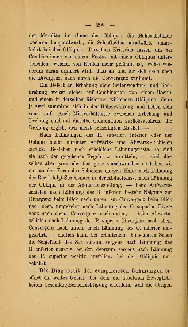 der Meridian im Sinne der Obliqui, die Höhenabstände wachsen temporalwärts, die Schiefheiten nasalwärts, umge- kehrt bei den Obliquis. Dieselben Kriterien lassen uns bei Combinationen von einem Rectus mit einem Obliquus unter- scheiden, welcher von Beiden mehr gelähmt ist, wobei wie- derum daran erinnert wird, dass an und für sich nach oben die Divergenz, nach unten die Convergenz zunimmt. Ein Defect an Erhebung ohne Seitenwendung und Rad- drehung weiset sicher auf Combination von einem Rectus und einem in'derselben Richtung wirkenden Obliquus, denn je zwei summiren sich in der Höhenwirkung und heben sich sonst auf. Auch Missverhältnisse zwischen Erhebung und Drehung sind auf dieselbe Combination zurückzuführen, die Drehung ergiebt den meist betheiligten Muskel. — Nach Lähmungen .des R. superior, inferior oder der Obliqui bleibt mitunter Aufwärts- und Abwärts - Schielen zurück. Bestehen noch erhebliche Lähmungsreste, so sind sie nach den gegebenen Regeln zu ermitteln, — sind die- selben aber ganz oder fast ganz verschwunden, so haben wir nur an der Form des Schielens einigen Halt: nach Lähmung der Recti folgt Strabismus in der Abductions-, nach Lähmung der Obliqui in der Adductionsstellung, — beim Aufwärts- schielen nach Lähmung des R. inferior besteht Neigung zur Divergenz beim Blick nach unten, zur Convergenz beim Blick nach oben, umgekehrt nach Lähmung des 0. superior Diver- genz nach oben, Convergenz nach unten, — beim Abwärts- schielen nach Lähmung des R. superior Divergenz nach oben, Convergenz nach unten, nach Lähmung des 0. inferior um- gekehrt, — endlich kann bei erhaltenem, binocularen Sehen die Schiefheit des Str. sursum vergens nach Lähmung des R. inferior negativ, bei Str. deorsum vergens nach Lähmung des R. superior positiv ausfallen, bei den Obliquis um- gekehrt. — Die Diagnostik der complicirten Lähmungen er- öffnet ein weites Gebiet, bei dem die absoluten Beweglich- keiten besondere. Berücksichtigung erfordern, weil die übrigen